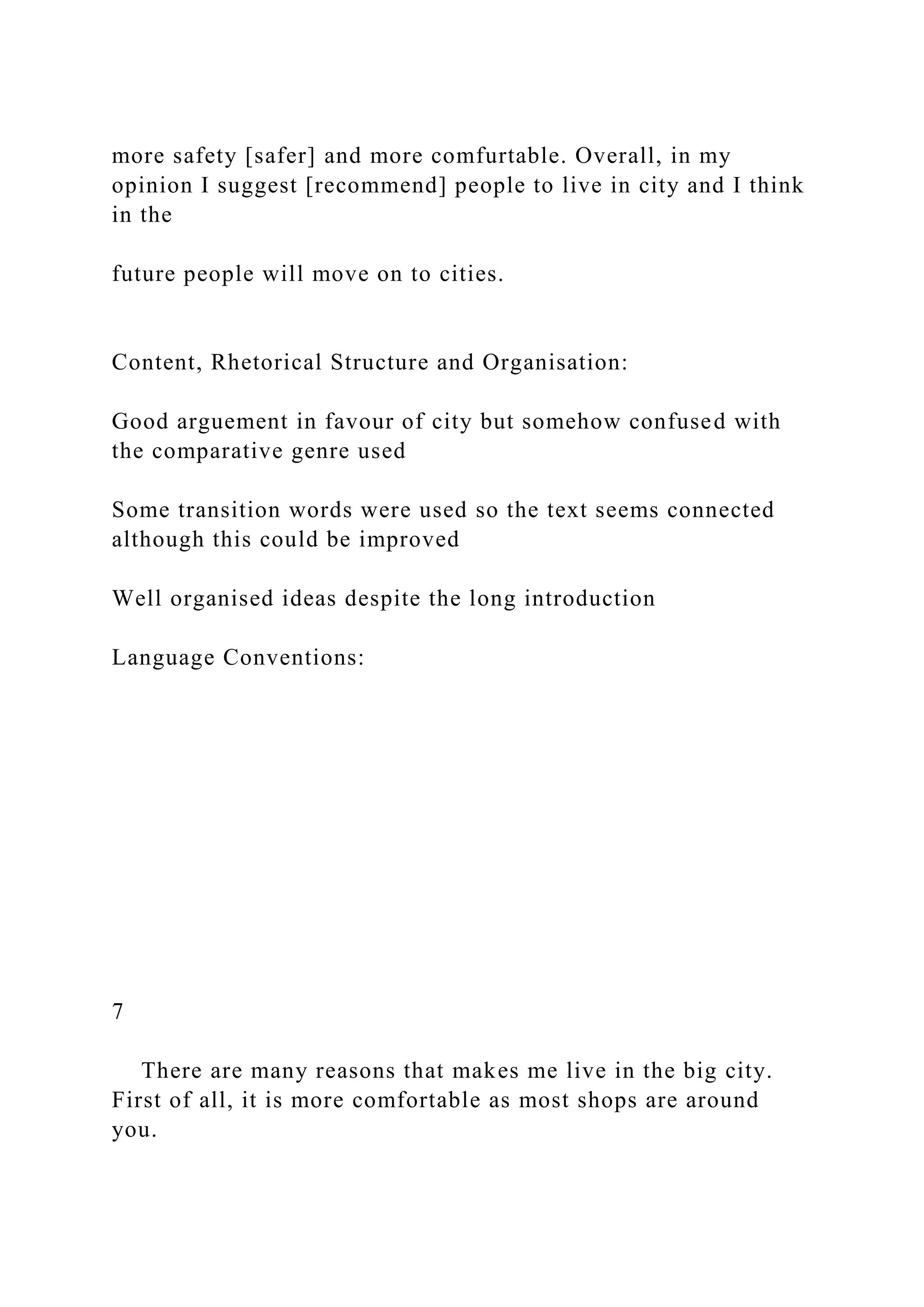 more safety [safer] and more comfurtable. Overall, in my
opinion I suggest [recommend] people to live in city and I think
in the
future people will move on to cities.
Content, Rhetorical Structure and Organisation:
Good arguement in favour of city but somehow confused with
the comparative genre used
Some transition words were used so the text seems connected
although this could be improved
Well organised ideas despite the long introduction
Language Conventions:
7
There are many reasons that makes me live in the big city.
First of all, it is more comfortable as most shops are around
you.
 
