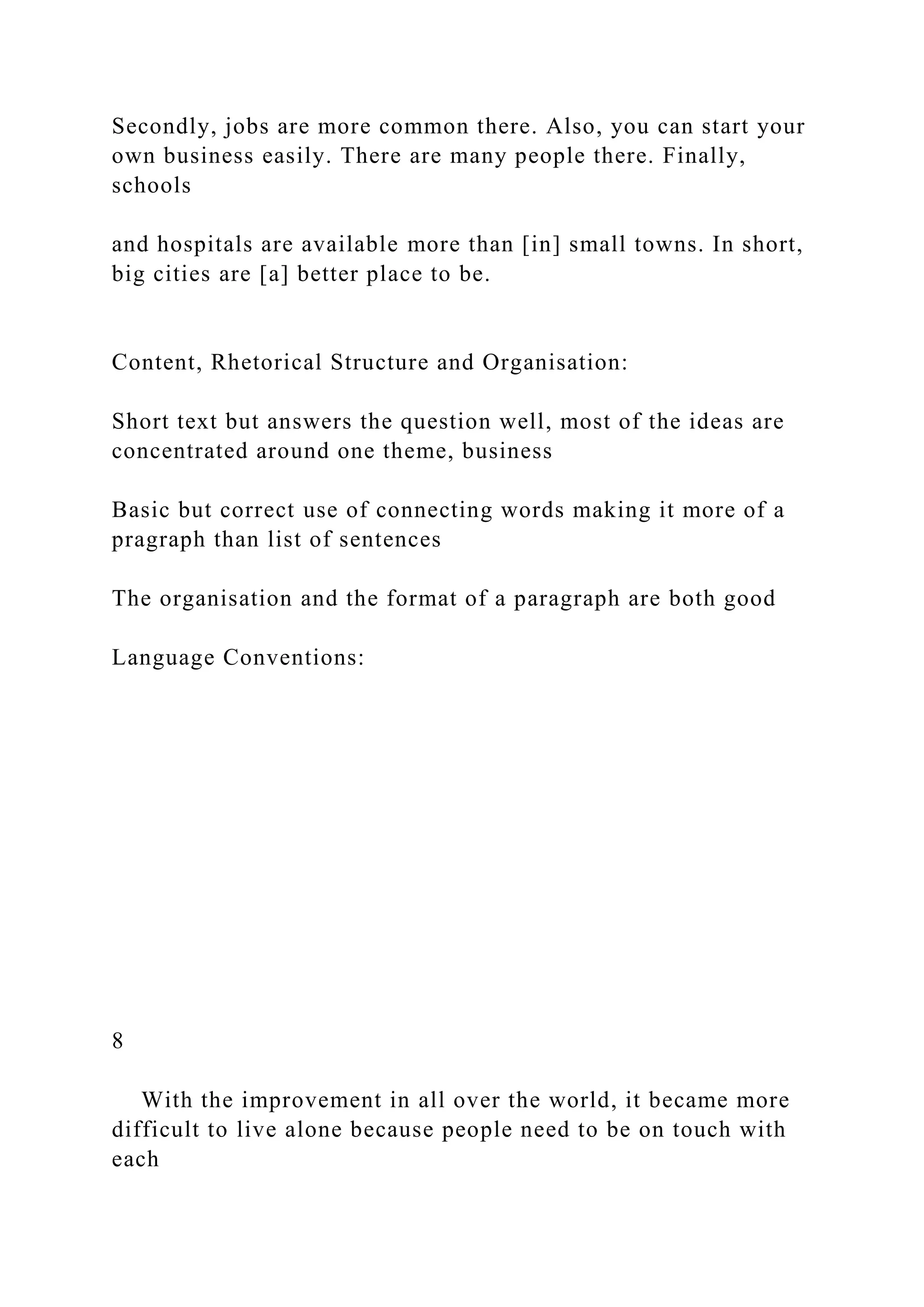 Secondly, jobs are more common there. Also, you can start your
own business easily. There are many people there. Finally,
schools
and hospitals are available more than [in] small towns. In short,
big cities are [a] better place to be.
Content, Rhetorical Structure and Organisation:
Short text but answers the question well, most of the ideas are
concentrated around one theme, business
Basic but correct use of connecting words making it more of a
pragraph than list of sentences
The organisation and the format of a paragraph are both good
Language Conventions:
8
With the improvement in all over the world, it became more
difficult to live alone because people need to be on touch with
each
 