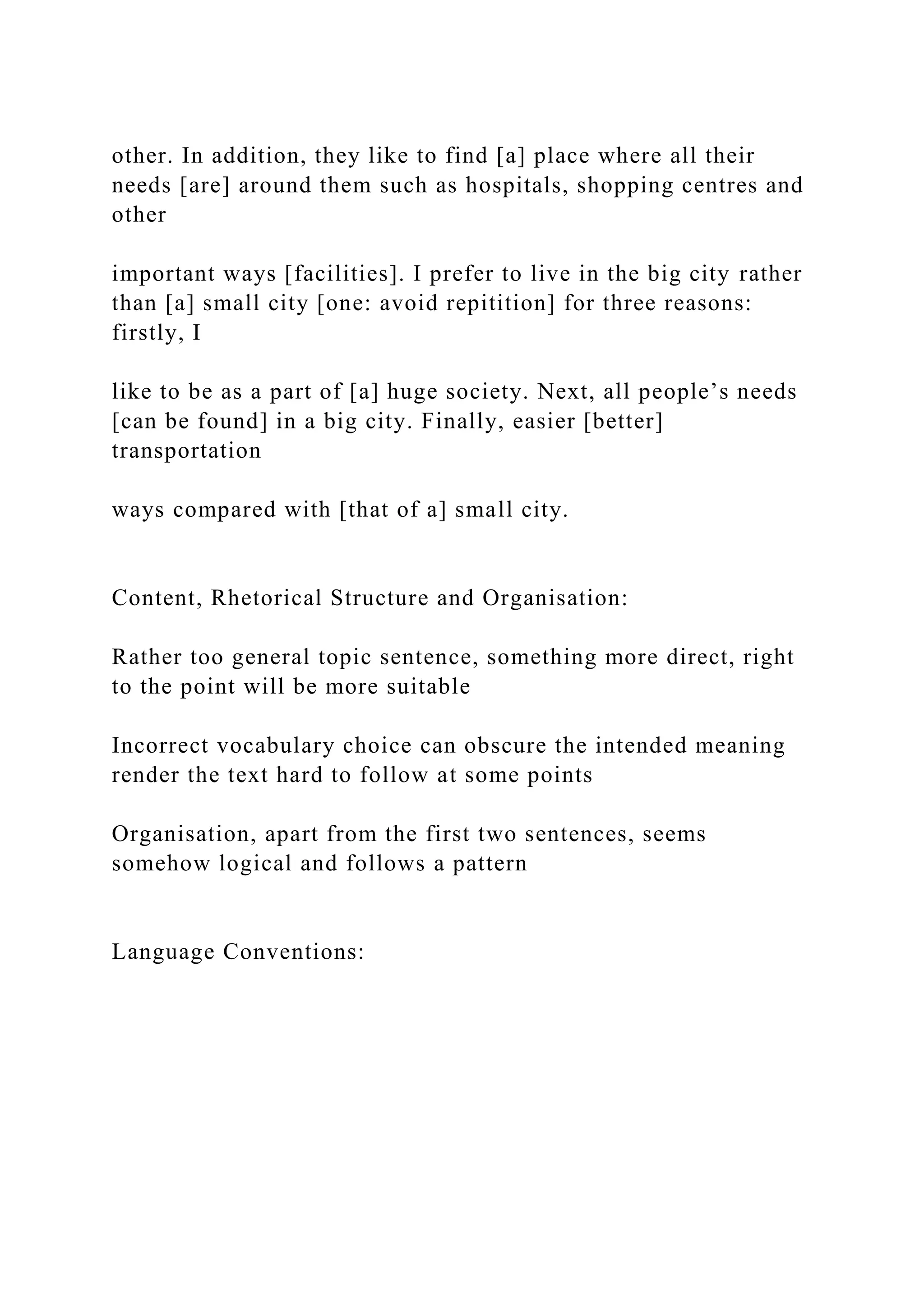 other. In addition, they like to find [a] place where all their
needs [are] around them such as hospitals, shopping centres and
other
important ways [facilities]. I prefer to live in the big city rather
than [a] small city [one: avoid repitition] for three reasons:
firstly, I
like to be as a part of [a] huge society. Next, all people’s needs
[can be found] in a big city. Finally, easier [better]
transportation
ways compared with [that of a] small city.
Content, Rhetorical Structure and Organisation:
Rather too general topic sentence, something more direct, right
to the point will be more suitable
Incorrect vocabulary choice can obscure the intended meaning
render the text hard to follow at some points
Organisation, apart from the first two sentences, seems
somehow logical and follows a pattern
Language Conventions:
 