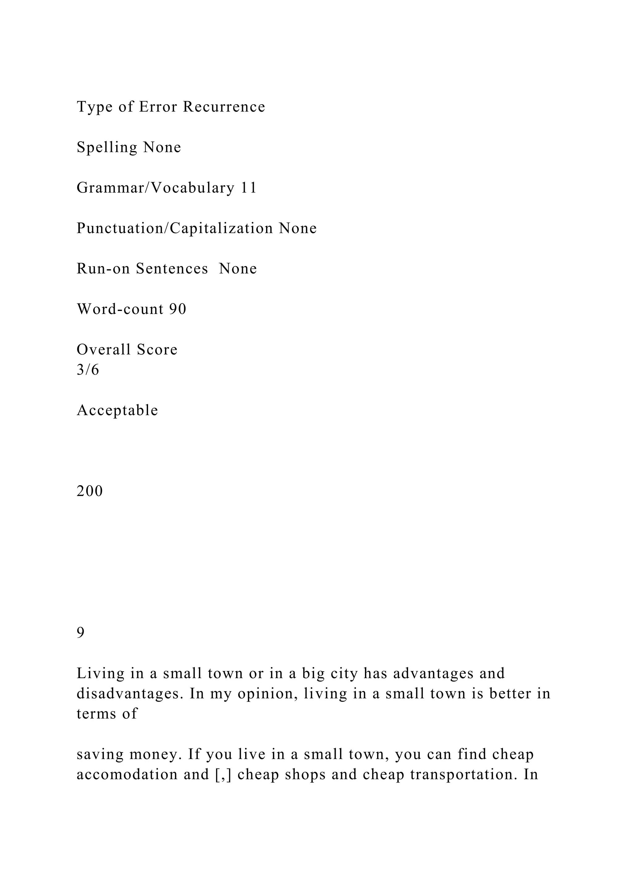 Type of Error Recurrence
Spelling None
Grammar/Vocabulary 11
Punctuation/Capitalization None
Run-on Sentences None
Word-count 90
Overall Score
3/6
Acceptable
200
9
Living in a small town or in a big city has advantages and
disadvantages. In my opinion, living in a small town is better in
terms of
saving money. If you live in a small town, you can find cheap
accomodation and [,] cheap shops and cheap transportation. In
 