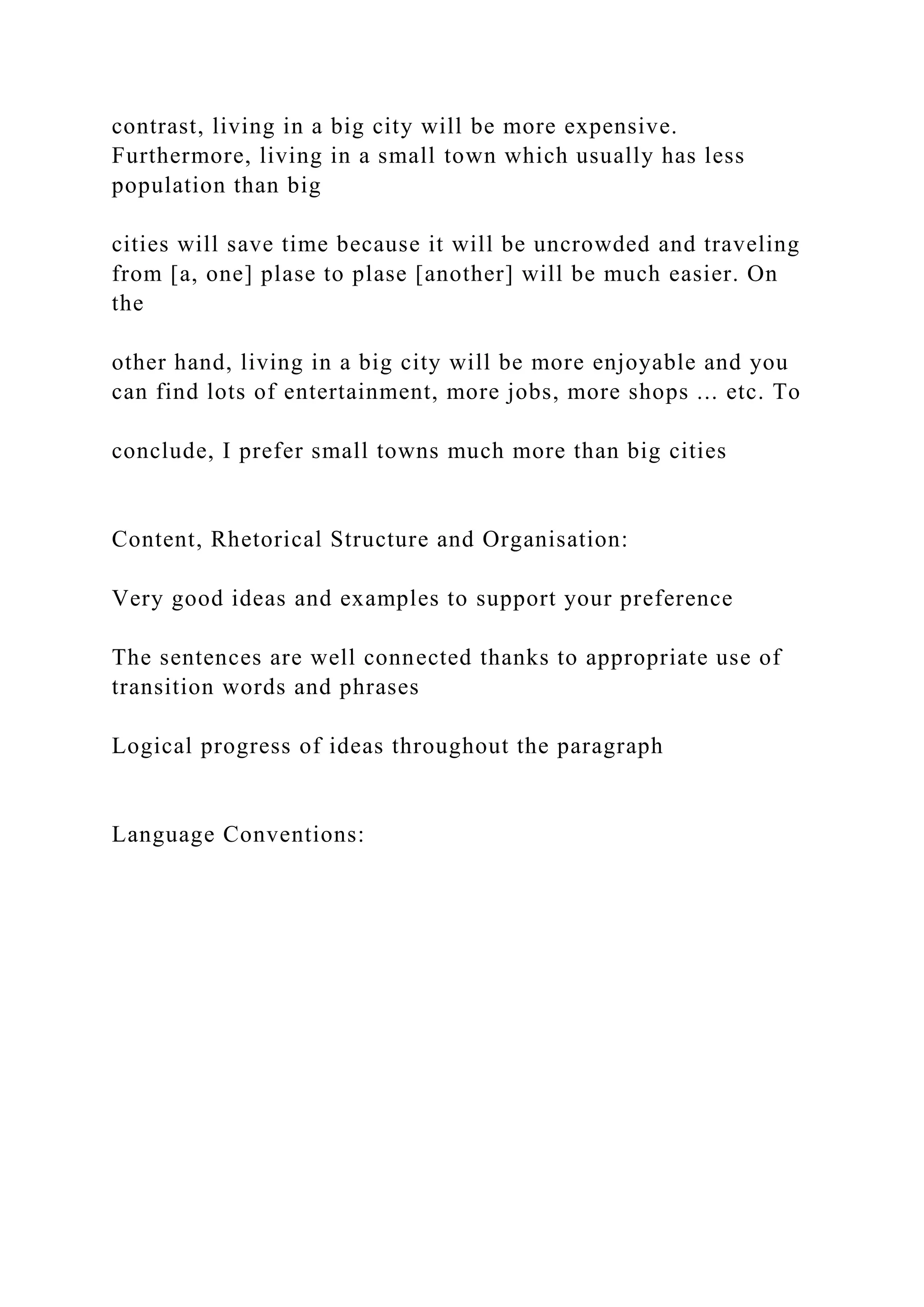 contrast, living in a big city will be more expensive.
Furthermore, living in a small town which usually has less
population than big
cities will save time because it will be uncrowded and traveling
from [a, one] plase to plase [another] will be much easier. On
the
other hand, living in a big city will be more enjoyable and you
can find lots of entertainment, more jobs, more shops ... etc. To
conclude, I prefer small towns much more than big cities
Content, Rhetorical Structure and Organisation:
Very good ideas and examples to support your preference
The sentences are well connected thanks to appropriate use of
transition words and phrases
Logical progress of ideas throughout the paragraph
Language Conventions:
 