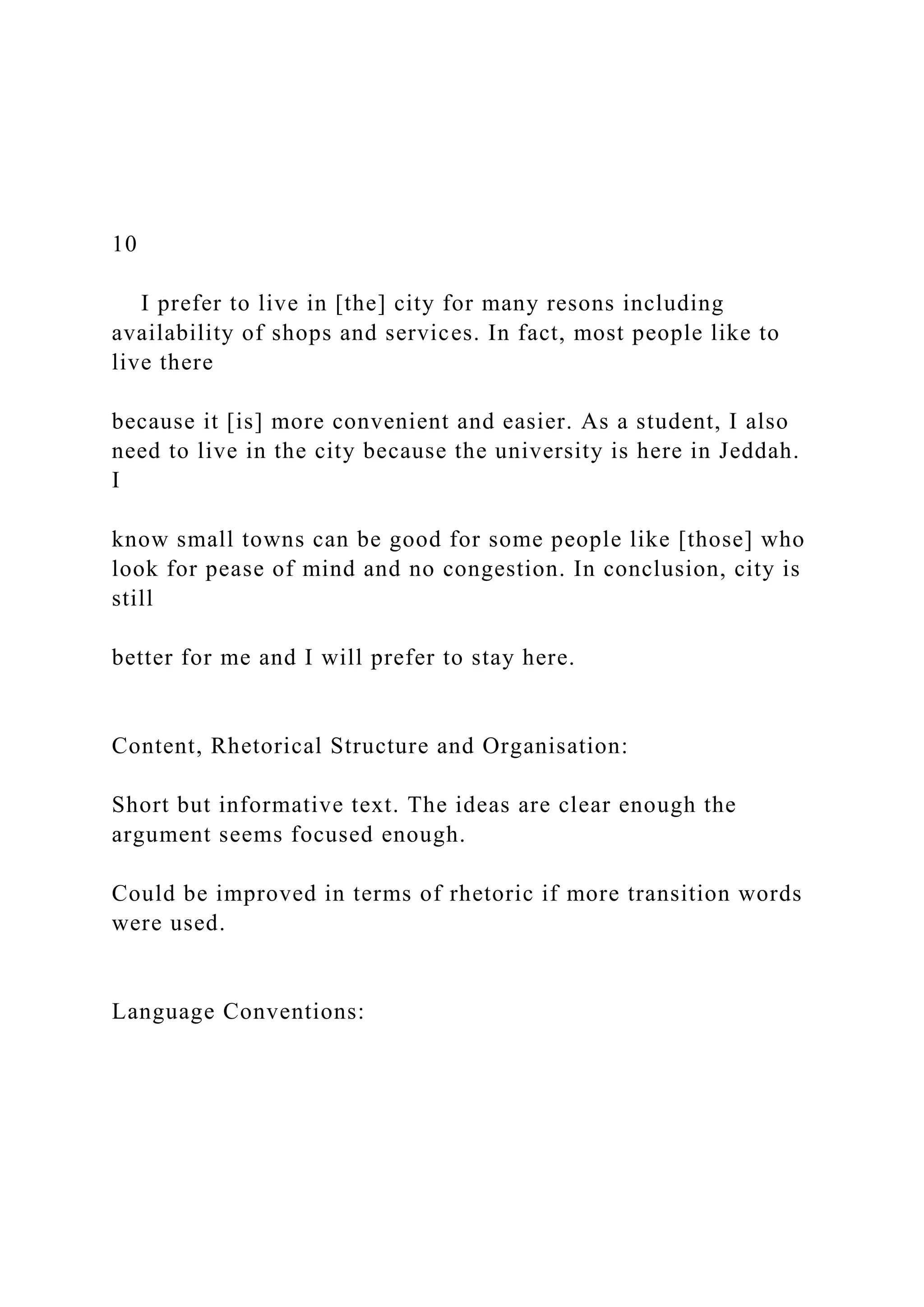 10
I prefer to live in [the] city for many resons including
availability of shops and services. In fact, most people like to
live there
because it [is] more convenient and easier. As a student, I also
need to live in the city because the university is here in Jeddah.
I
know small towns can be good for some people like [those] who
look for pease of mind and no congestion. In conclusion, city is
still
better for me and I will prefer to stay here.
Content, Rhetorical Structure and Organisation:
Short but informative text. The ideas are clear enough the
argument seems focused enough.
Could be improved in terms of rhetoric if more transition words
were used.
Language Conventions:
 