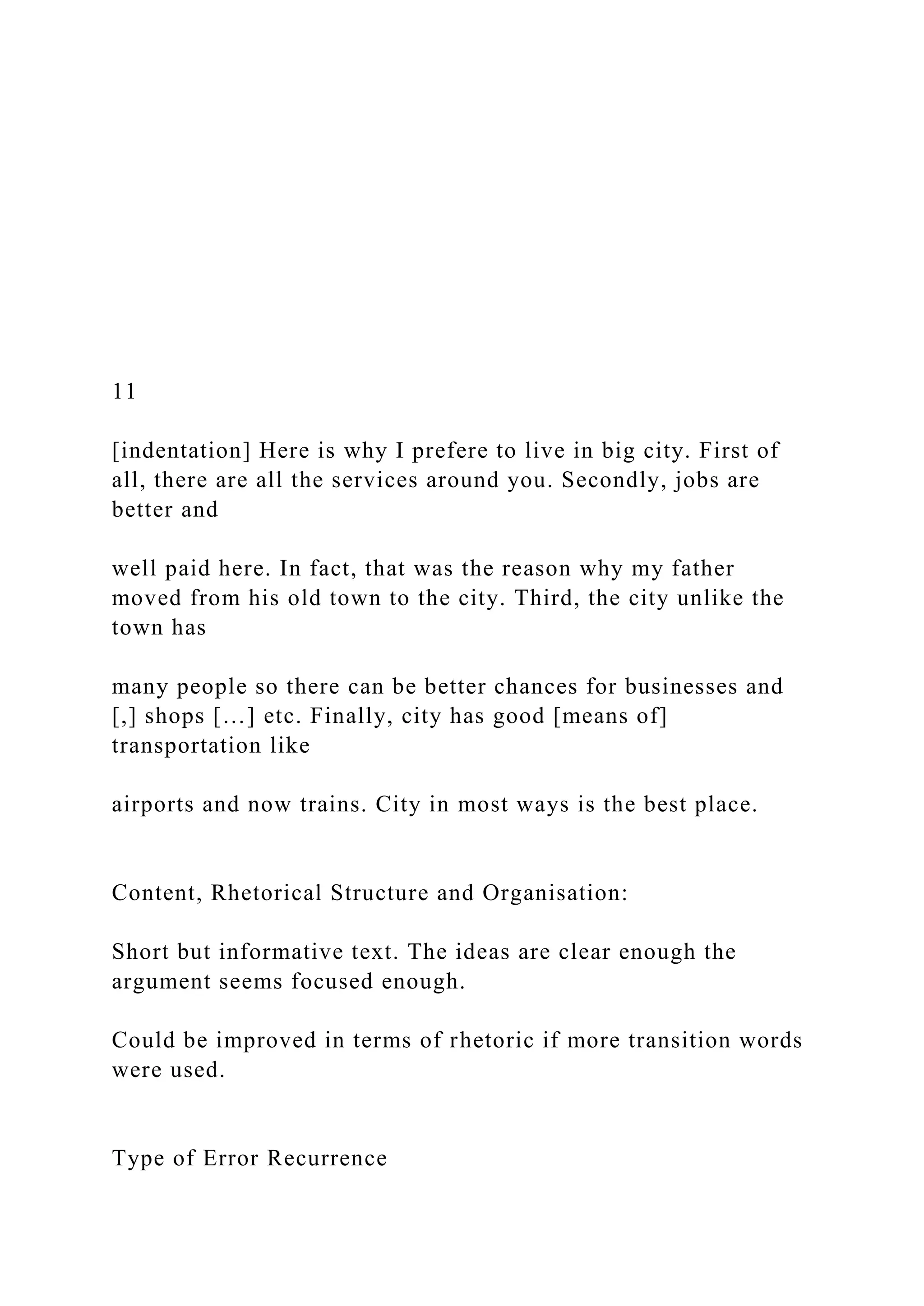 11
[indentation] Here is why I prefere to live in big city. First of
all, there are all the services around you. Secondly, jobs are
better and
well paid here. In fact, that was the reason why my father
moved from his old town to the city. Third, the city unlike the
town has
many people so there can be better chances for businesses and
[,] shops […] etc. Finally, city has good [means of]
transportation like
airports and now trains. City in most ways is the best place.
Content, Rhetorical Structure and Organisation:
Short but informative text. The ideas are clear enough the
argument seems focused enough.
Could be improved in terms of rhetoric if more transition words
were used.
Type of Error Recurrence
 