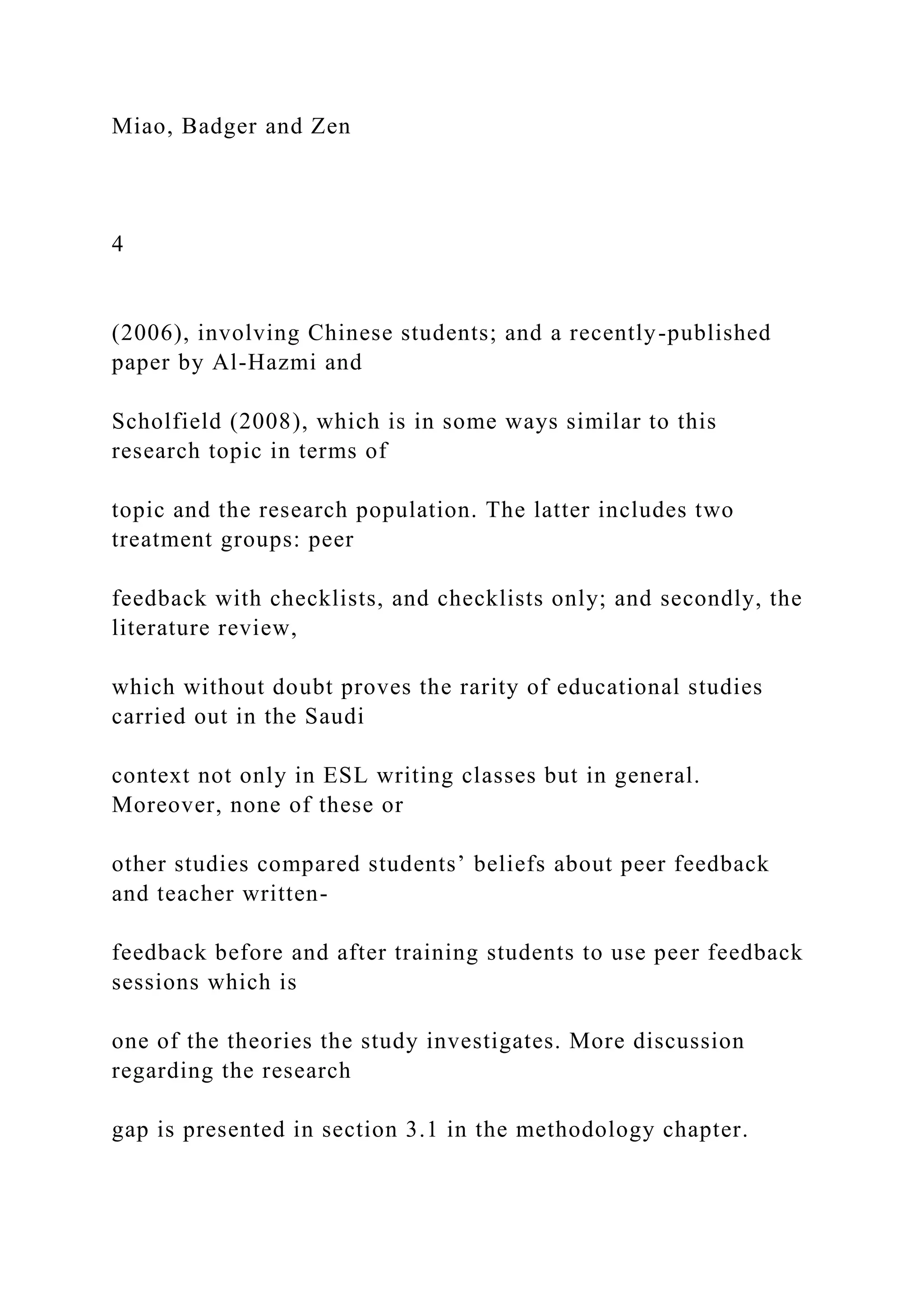 Miao, Badger and Zen
4
(2006), involving Chinese students; and a recently-published
paper by Al-Hazmi and
Scholfield (2008), which is in some ways similar to this
research topic in terms of
topic and the research population. The latter includes two
treatment groups: peer
feedback with checklists, and checklists only; and secondly, the
literature review,
which without doubt proves the rarity of educational studies
carried out in the Saudi
context not only in ESL writing classes but in general.
Moreover, none of these or
other studies compared students’ beliefs about peer feedback
and teacher written-
feedback before and after training students to use peer feedback
sessions which is
one of the theories the study investigates. More discussion
regarding the research
gap is presented in section 3.1 in the methodology chapter.
 
