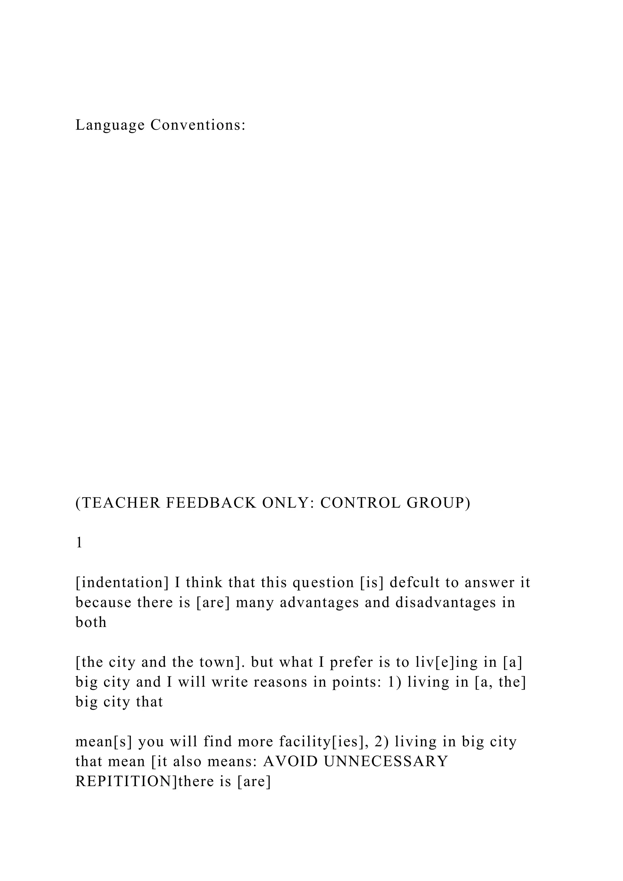 Language Conventions:
(TEACHER FEEDBACK ONLY: CONTROL GROUP)
1
[indentation] I think that this question [is] defcult to answer it
because there is [are] many advantages and disadvantages in
both
[the city and the town]. but what I prefer is to liv[e]ing in [a]
big city and I will write reasons in points: 1) living in [a, the]
big city that
mean[s] you will find more facility[ies], 2) living in big city
that mean [it also means: AVOID UNNECESSARY
REPITITION]there is [are]
 