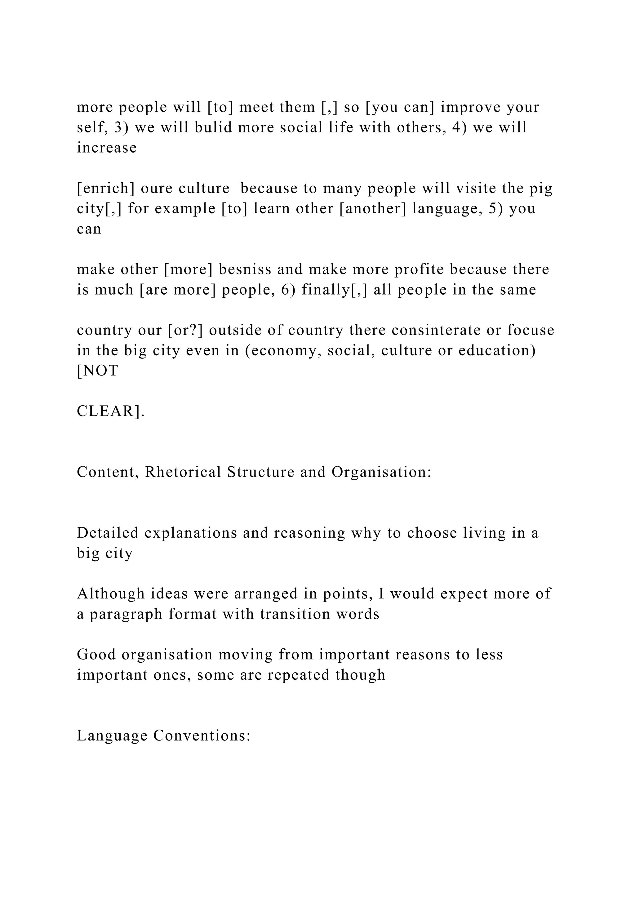 more people will [to] meet them [,] so [you can] improve your
self, 3) we will bulid more social life with others, 4) we will
increase
[enrich] oure culture because to many people will visite the pig
city[,] for example [to] learn other [another] language, 5) you
can
make other [more] besniss and make more profite because there
is much [are more] people, 6) finally[,] all people in the same
country our [or?] outside of country there consinterate or focuse
in the big city even in (economy, social, culture or education)
[NOT
CLEAR].
Content, Rhetorical Structure and Organisation:
Detailed explanations and reasoning why to choose living in a
big city
Although ideas were arranged in points, I would expect more of
a paragraph format with transition words
Good organisation moving from important reasons to less
important ones, some are repeated though
Language Conventions:
 