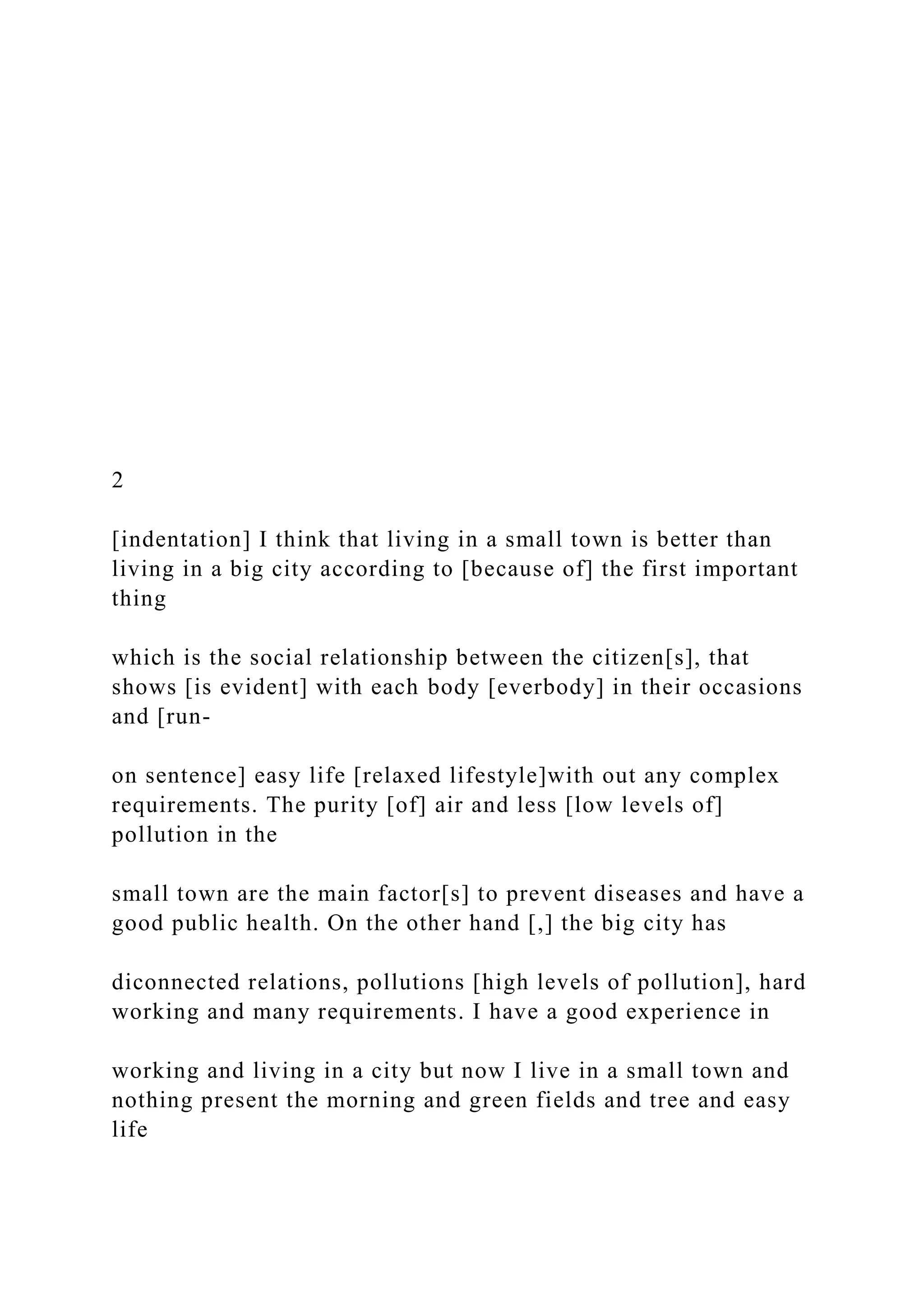 2
[indentation] I think that living in a small town is better than
living in a big city according to [because of] the first important
thing
which is the social relationship between the citizen[s], that
shows [is evident] with each body [everbody] in their occasions
and [run-
on sentence] easy life [relaxed lifestyle]with out any complex
requirements. The purity [of] air and less [low levels of]
pollution in the
small town are the main factor[s] to prevent diseases and have a
good public health. On the other hand [,] the big city has
diconnected relations, pollutions [high levels of pollution], hard
working and many requirements. I have a good experience in
working and living in a city but now I live in a small town and
nothing present the morning and green fields and tree and easy
life
 