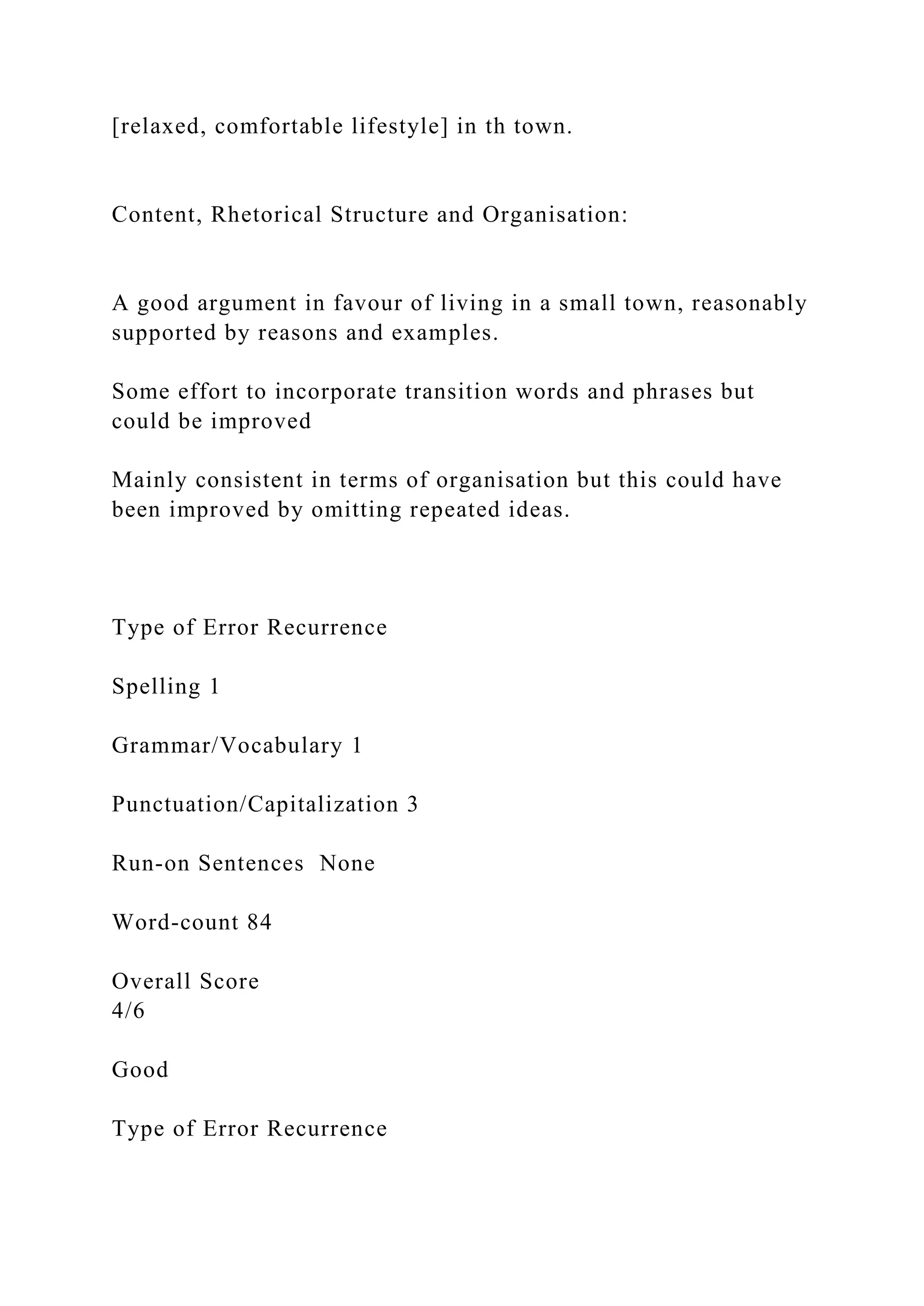 [relaxed, comfortable lifestyle] in th town.
Content, Rhetorical Structure and Organisation:
A good argument in favour of living in a small town, reasonably
supported by reasons and examples.
Some effort to incorporate transition words and phrases but
could be improved
Mainly consistent in terms of organisation but this could have
been improved by omitting repeated ideas.
Type of Error Recurrence
Spelling 1
Grammar/Vocabulary 1
Punctuation/Capitalization 3
Run-on Sentences None
Word-count 84
Overall Score
4/6
Good
Type of Error Recurrence
 