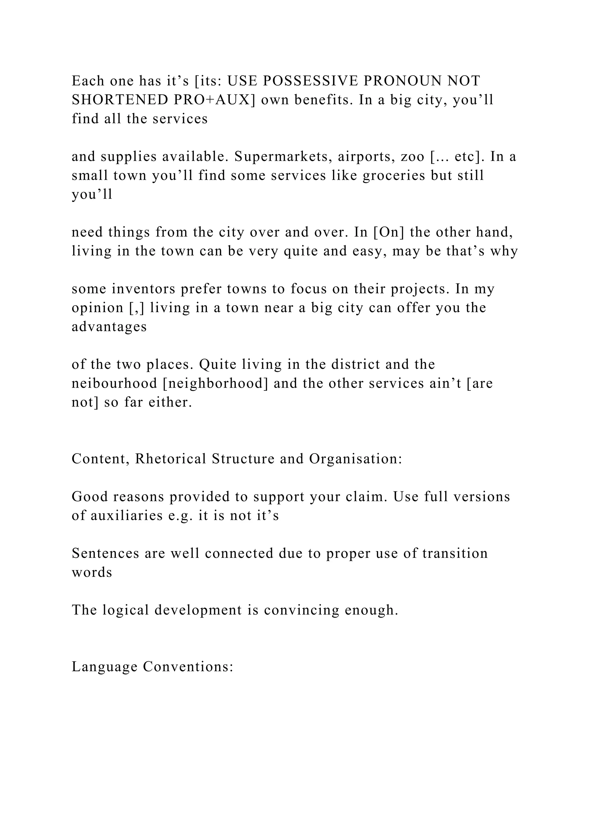 Each one has it’s [its: USE POSSESSIVE PRONOUN NOT
SHORTENED PRO+AUX] own benefits. In a big city, you’ll
find all the services
and supplies available. Supermarkets, airports, zoo [... etc]. In a
small town you’ll find some services like groceries but still
you’ll
need things from the city over and over. In [On] the other hand,
living in the town can be very quite and easy, may be that’s why
some inventors prefer towns to focus on their projects. In my
opinion [,] living in a town near a big city can offer you the
advantages
of the two places. Quite living in the district and the
neibourhood [neighborhood] and the other services ain’t [are
not] so far either.
Content, Rhetorical Structure and Organisation:
Good reasons provided to support your claim. Use full versions
of auxiliaries e.g. it is not it’s
Sentences are well connected due to proper use of transition
words
The logical development is convincing enough.
Language Conventions:
 