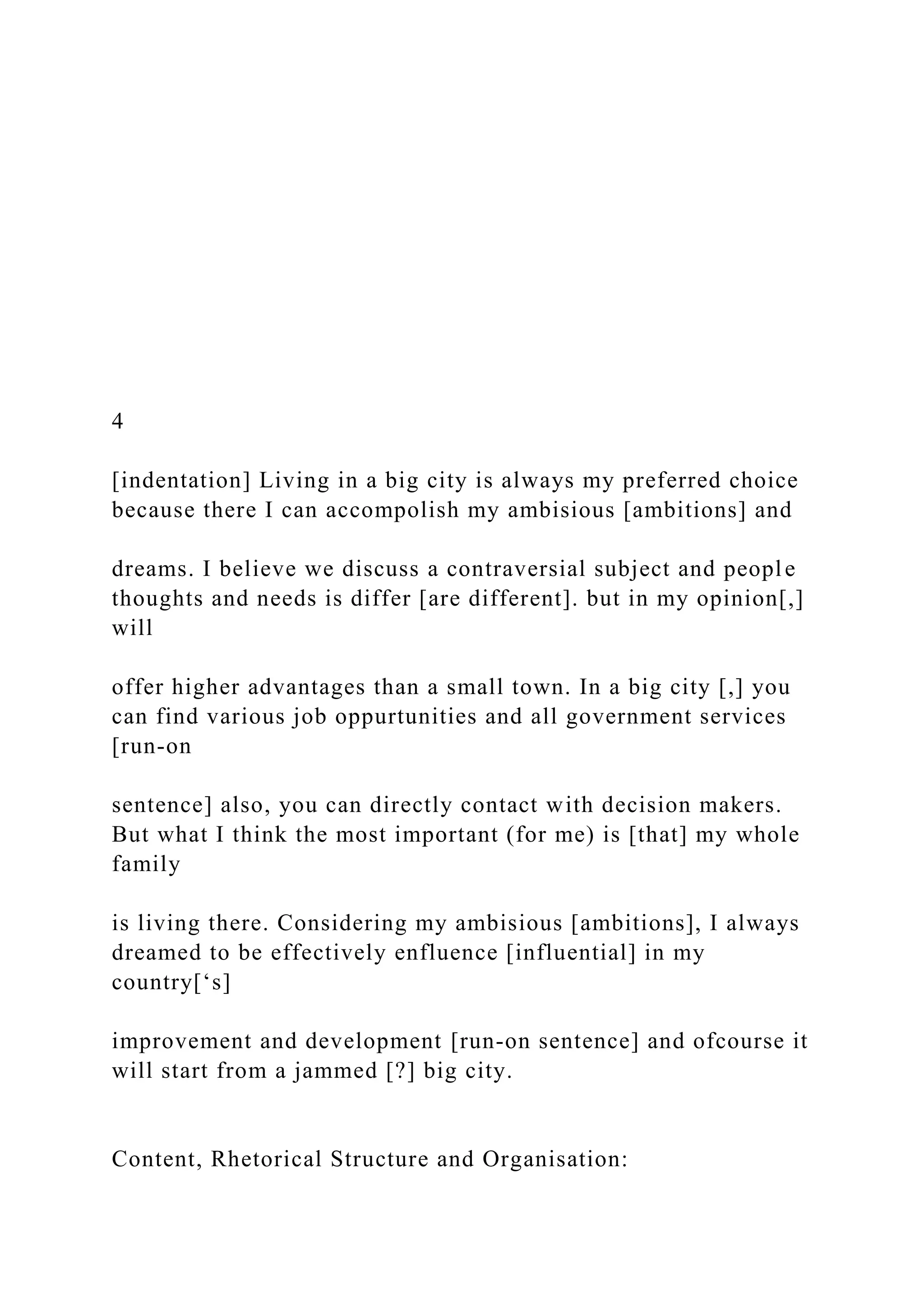 4
[indentation] Living in a big city is always my preferred choice
because there I can accompolish my ambisious [ambitions] and
dreams. I believe we discuss a contraversial subject and people
thoughts and needs is differ [are different]. but in my opinion[,]
will
offer higher advantages than a small town. In a big city [,] you
can find various job oppurtunities and all government services
[run-on
sentence] also, you can directly contact with decision makers.
But what I think the most important (for me) is [that] my whole
family
is living there. Considering my ambisious [ambitions], I always
dreamed to be effectively enfluence [influential] in my
country[‘s]
improvement and development [run-on sentence] and ofcourse it
will start from a jammed [?] big city.
Content, Rhetorical Structure and Organisation:
 