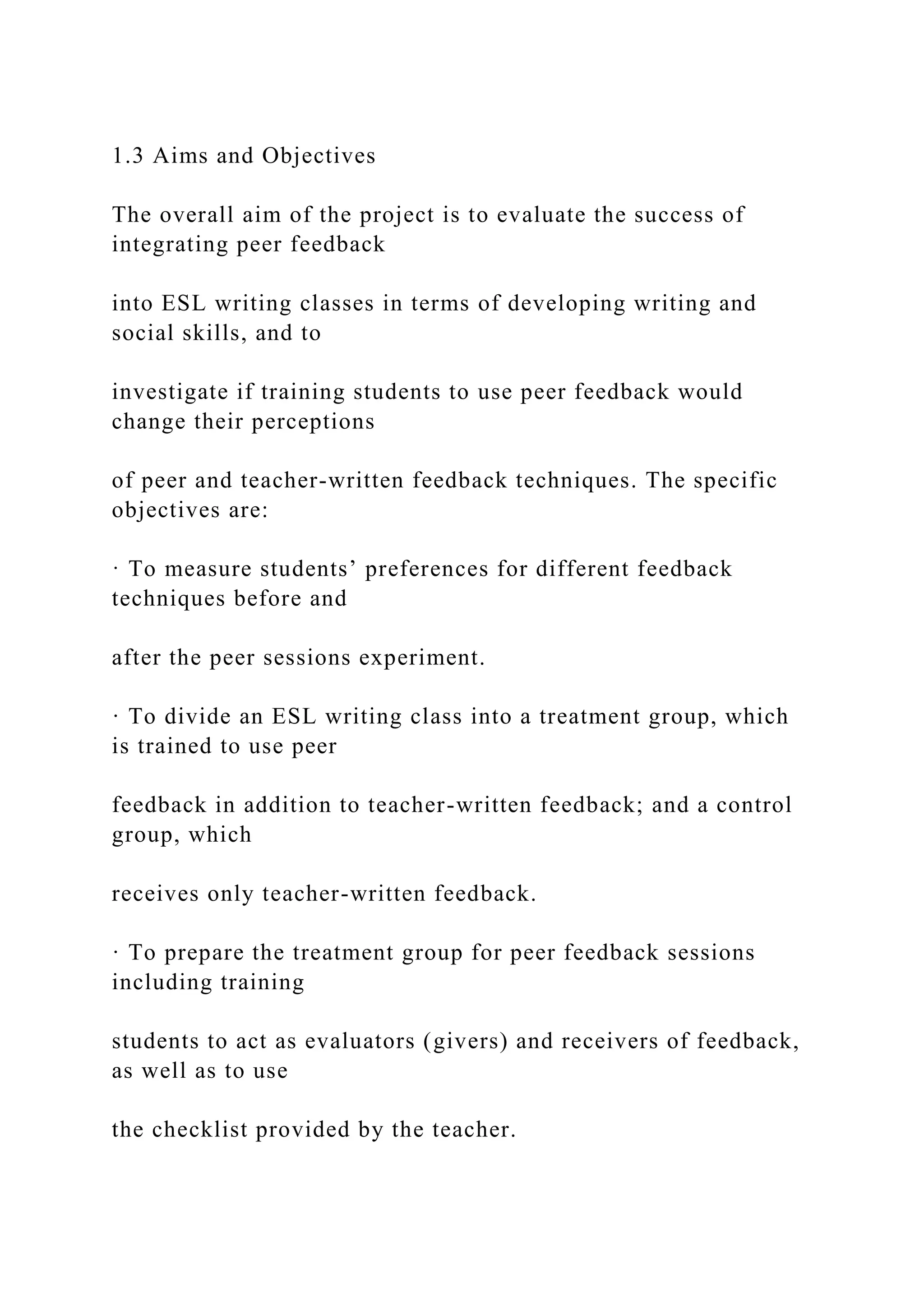 1.3 Aims and Objectives
The overall aim of the project is to evaluate the success of
integrating peer feedback
into ESL writing classes in terms of developing writing and
social skills, and to
investigate if training students to use peer feedback would
change their perceptions
of peer and teacher-written feedback techniques. The specific
objectives are:
· To measure students’ preferences for different feedback
techniques before and
after the peer sessions experiment.
· To divide an ESL writing class into a treatment group, which
is trained to use peer
feedback in addition to teacher-written feedback; and a control
group, which
receives only teacher-written feedback.
· To prepare the treatment group for peer feedback sessions
including training
students to act as evaluators (givers) and receivers of feedback,
as well as to use
the checklist provided by the teacher.
 