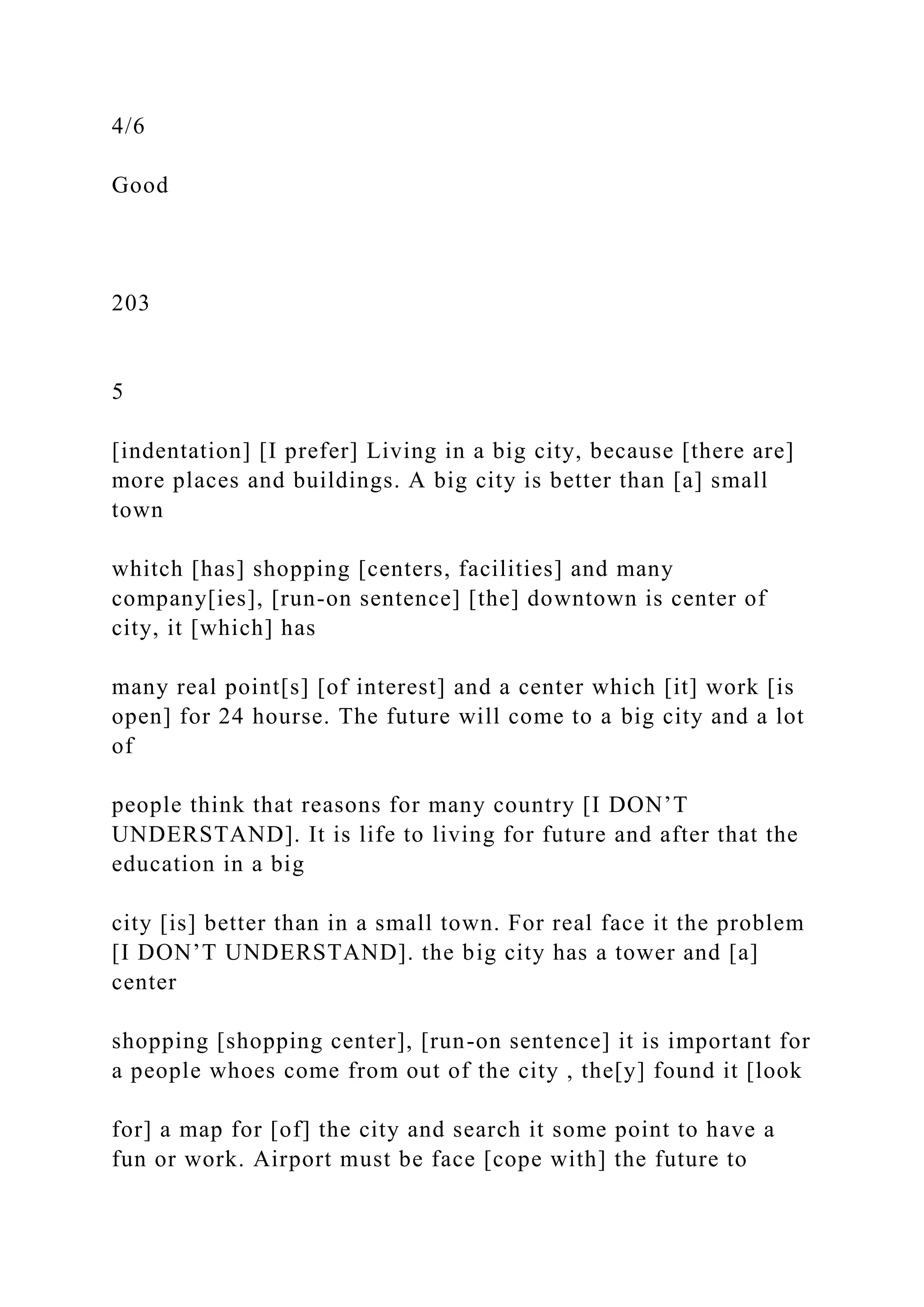 4/6
Good
203
5
[indentation] [I prefer] Living in a big city, because [there are]
more places and buildings. A big city is better than [a] small
town
whitch [has] shopping [centers, facilities] and many
company[ies], [run-on sentence] [the] downtown is center of
city, it [which] has
many real point[s] [of interest] and a center which [it] work [is
open] for 24 hourse. The future will come to a big city and a lot
of
people think that reasons for many country [I DON’T
UNDERSTAND]. It is life to living for future and after that the
education in a big
city [is] better than in a small town. For real face it the problem
[I DON’T UNDERSTAND]. the big city has a tower and [a]
center
shopping [shopping center], [run-on sentence] it is important for
a people whoes come from out of the city , the[y] found it [look
for] a map for [of] the city and search it some point to have a
fun or work. Airport must be face [cope with] the future to
 