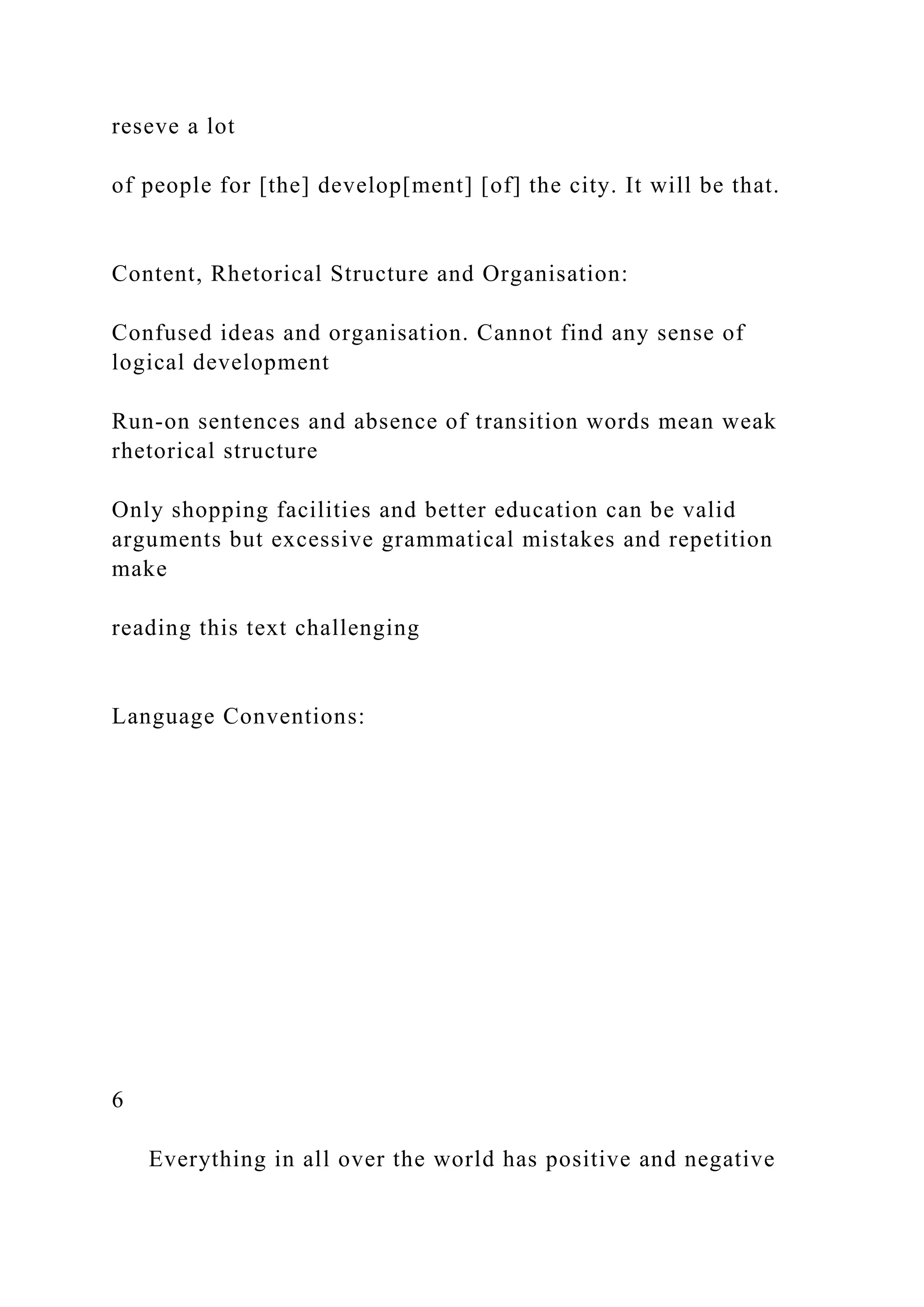 reseve a lot
of people for [the] develop[ment] [of] the city. It will be that.
Content, Rhetorical Structure and Organisation:
Confused ideas and organisation. Cannot find any sense of
logical development
Run-on sentences and absence of transition words mean weak
rhetorical structure
Only shopping facilities and better education can be valid
arguments but excessive grammatical mistakes and repetition
make
reading this text challenging
Language Conventions:
6
Everything in all over the world has positive and negative
 