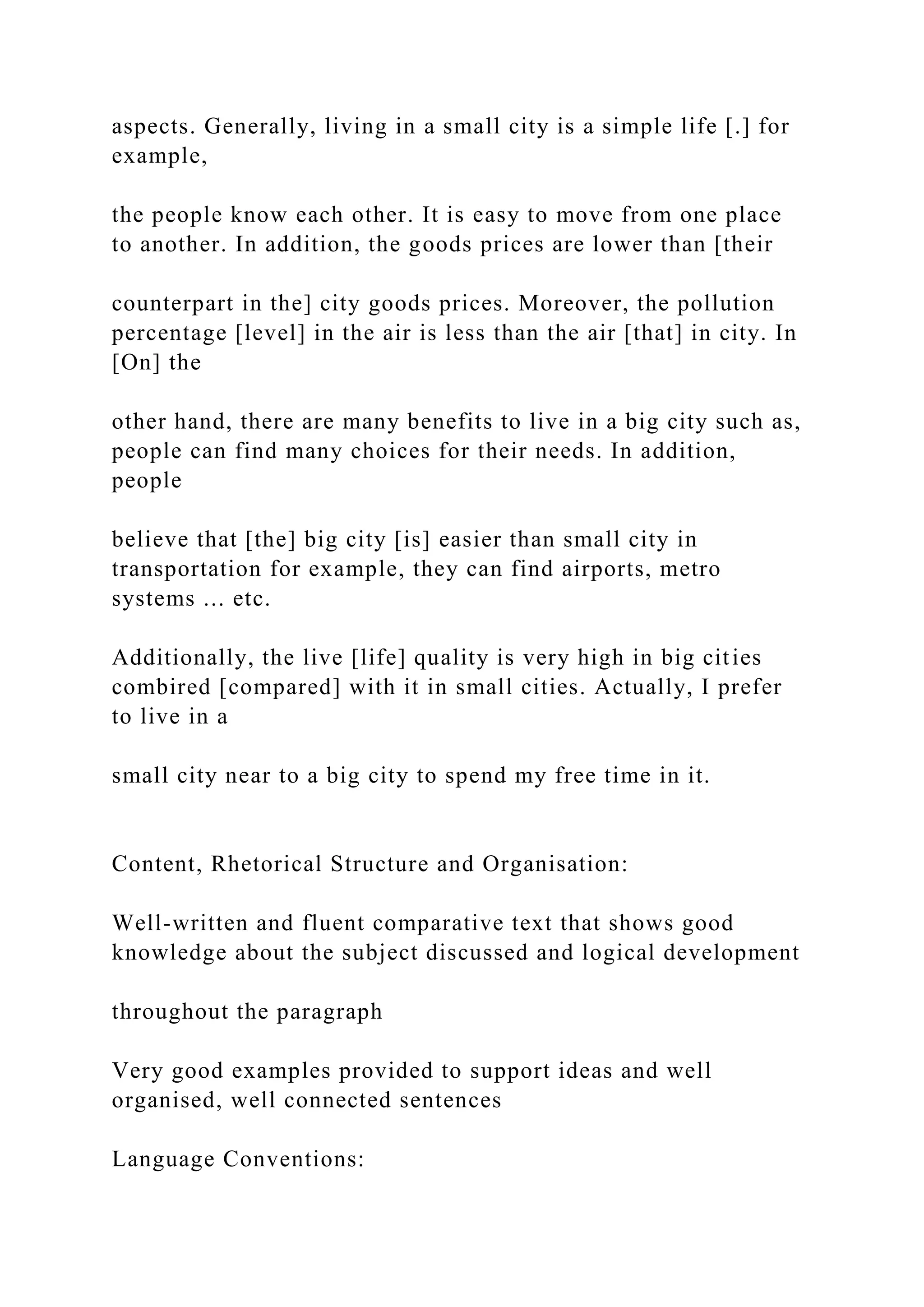 aspects. Generally, living in a small city is a simple life [.] for
example,
the people know each other. It is easy to move from one place
to another. In addition, the goods prices are lower than [their
counterpart in the] city goods prices. Moreover, the pollution
percentage [level] in the air is less than the air [that] in city. In
[On] the
other hand, there are many benefits to live in a big city such as,
people can find many choices for their needs. In addition,
people
believe that [the] big city [is] easier than small city in
transportation for example, they can find airports, metro
systems ... etc.
Additionally, the live [life] quality is very high in big cities
combired [compared] with it in small cities. Actually, I prefer
to live in a
small city near to a big city to spend my free time in it.
Content, Rhetorical Structure and Organisation:
Well-written and fluent comparative text that shows good
knowledge about the subject discussed and logical development
throughout the paragraph
Very good examples provided to support ideas and well
organised, well connected sentences
Language Conventions:
 