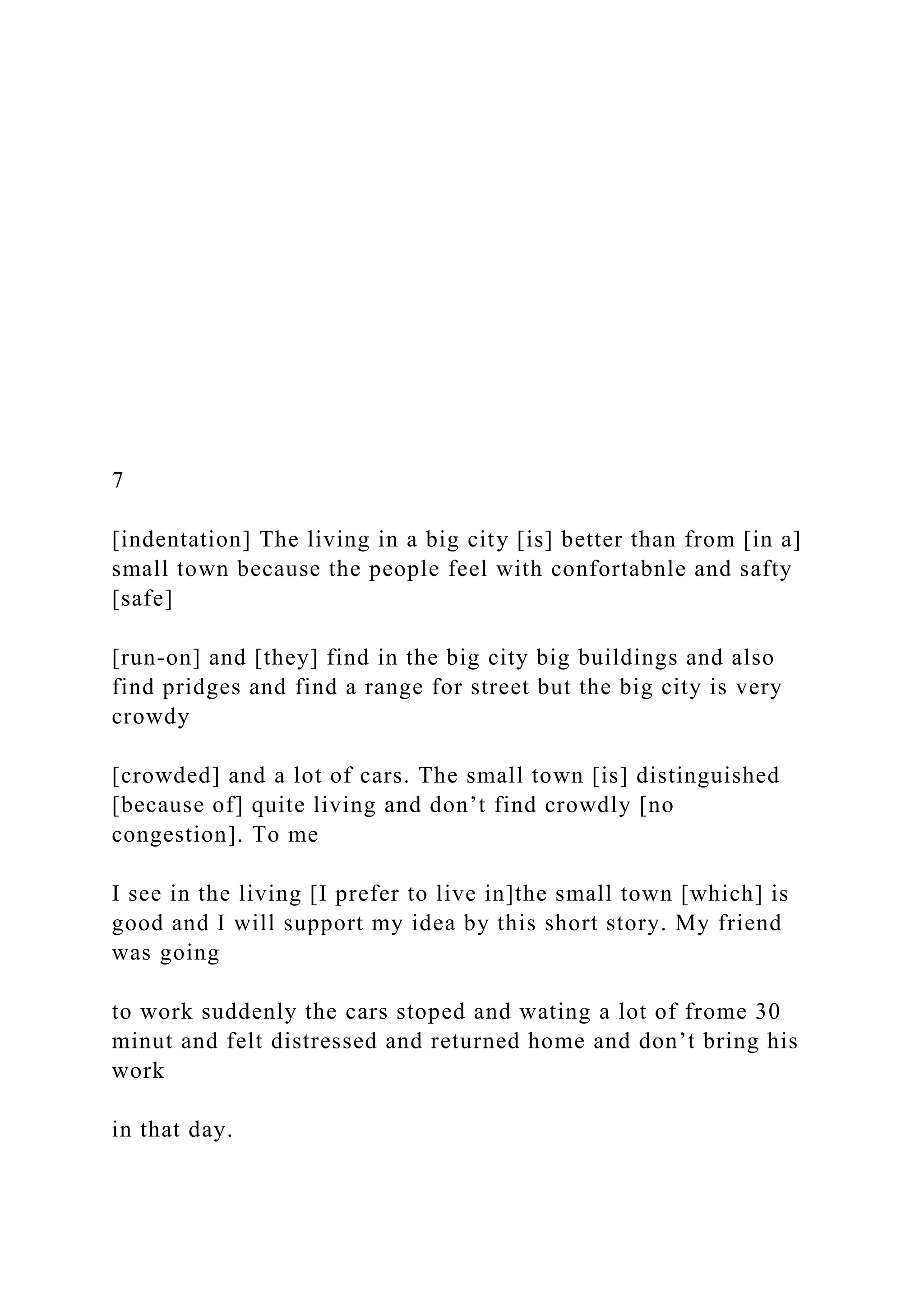 7
[indentation] The living in a big city [is] better than from [in a]
small town because the people feel with confortabnle and safty
[safe]
[run-on] and [they] find in the big city big buildings and also
find pridges and find a range for street but the big city is very
crowdy
[crowded] and a lot of cars. The small town [is] distinguished
[because of] quite living and don’t find crowdly [no
congestion]. To me
I see in the living [I prefer to live in]the small town [which] is
good and I will support my idea by this short story. My friend
was going
to work suddenly the cars stoped and wating a lot of frome 30
minut and felt distressed and returned home and don’t bring his
work
in that day.
 