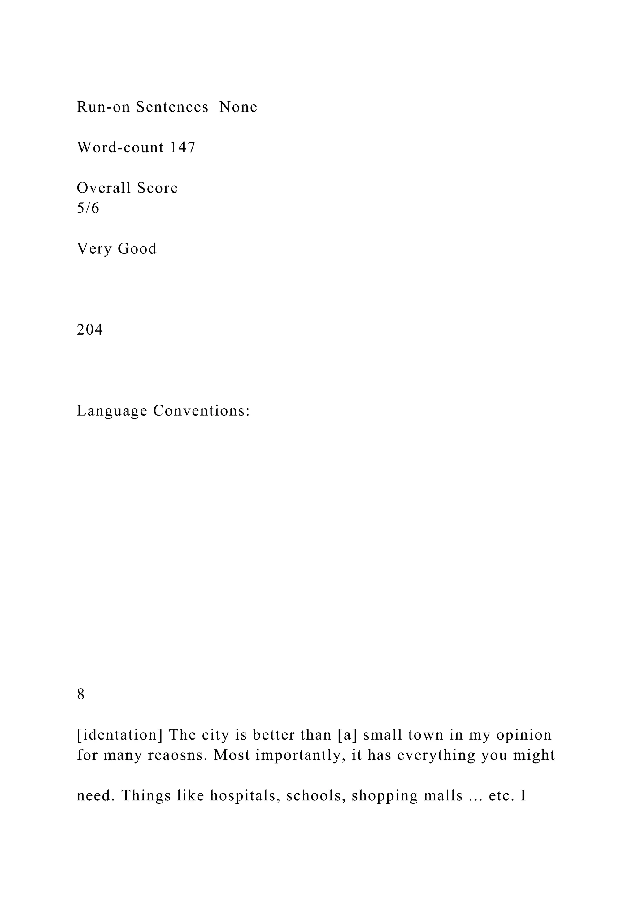 Run-on Sentences None
Word-count 147
Overall Score
5/6
Very Good
204
Language Conventions:
8
[identation] The city is better than [a] small town in my opinion
for many reaosns. Most importantly, it has everything you might
need. Things like hospitals, schools, shopping malls ... etc. I
 