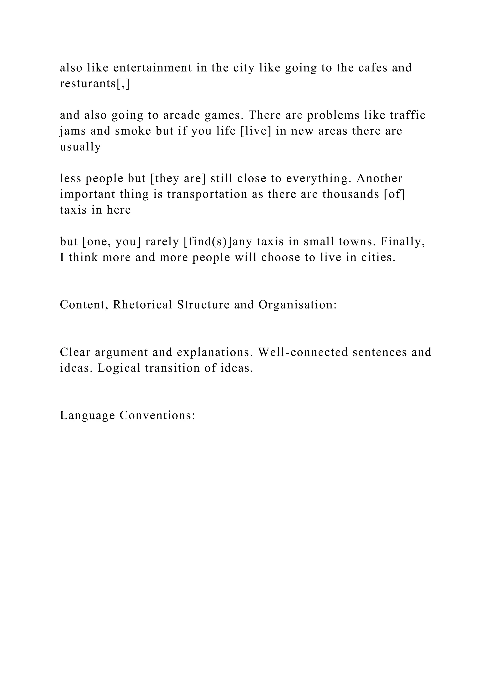 also like entertainment in the city like going to the cafes and
resturants[,]
and also going to arcade games. There are problems like traffic
jams and smoke but if you life [live] in new areas there are
usually
less people but [they are] still close to everything. Another
important thing is transportation as there are thousands [of]
taxis in here
but [one, you] rarely [find(s)]any taxis in small towns. Finally,
I think more and more people will choose to live in cities.
Content, Rhetorical Structure and Organisation:
Clear argument and explanations. Well-connected sentences and
ideas. Logical transition of ideas.
Language Conventions:
 