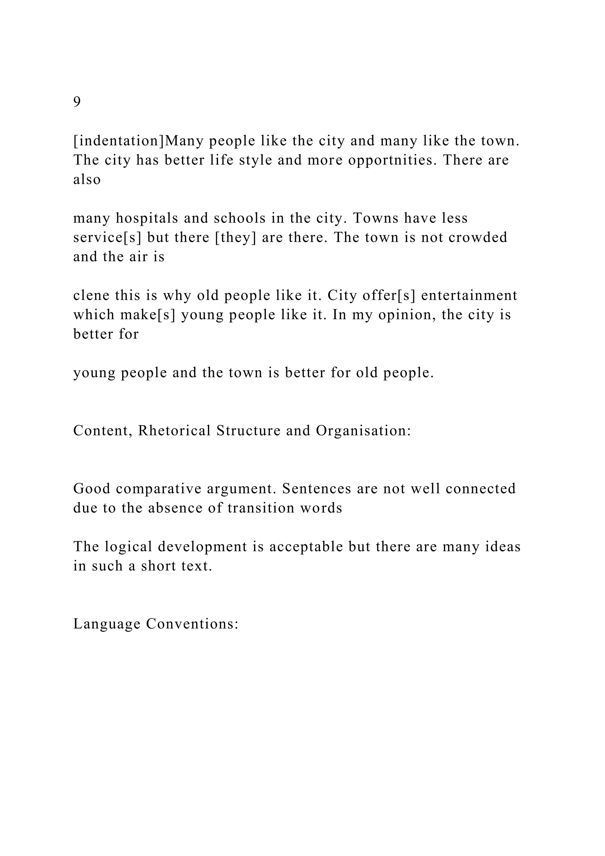 9
[indentation]Many people like the city and many like the town.
The city has better life style and more opportnities. There are
also
many hospitals and schools in the city. Towns have less
service[s] but there [they] are there. The town is not crowded
and the air is
clene this is why old people like it. City offer[s] entertainment
which make[s] young people like it. In my opinion, the city is
better for
young people and the town is better for old people.
Content, Rhetorical Structure and Organisation:
Good comparative argument. Sentences are not well connected
due to the absence of transition words
The logical development is acceptable but there are many ideas
in such a short text.
Language Conventions:
 