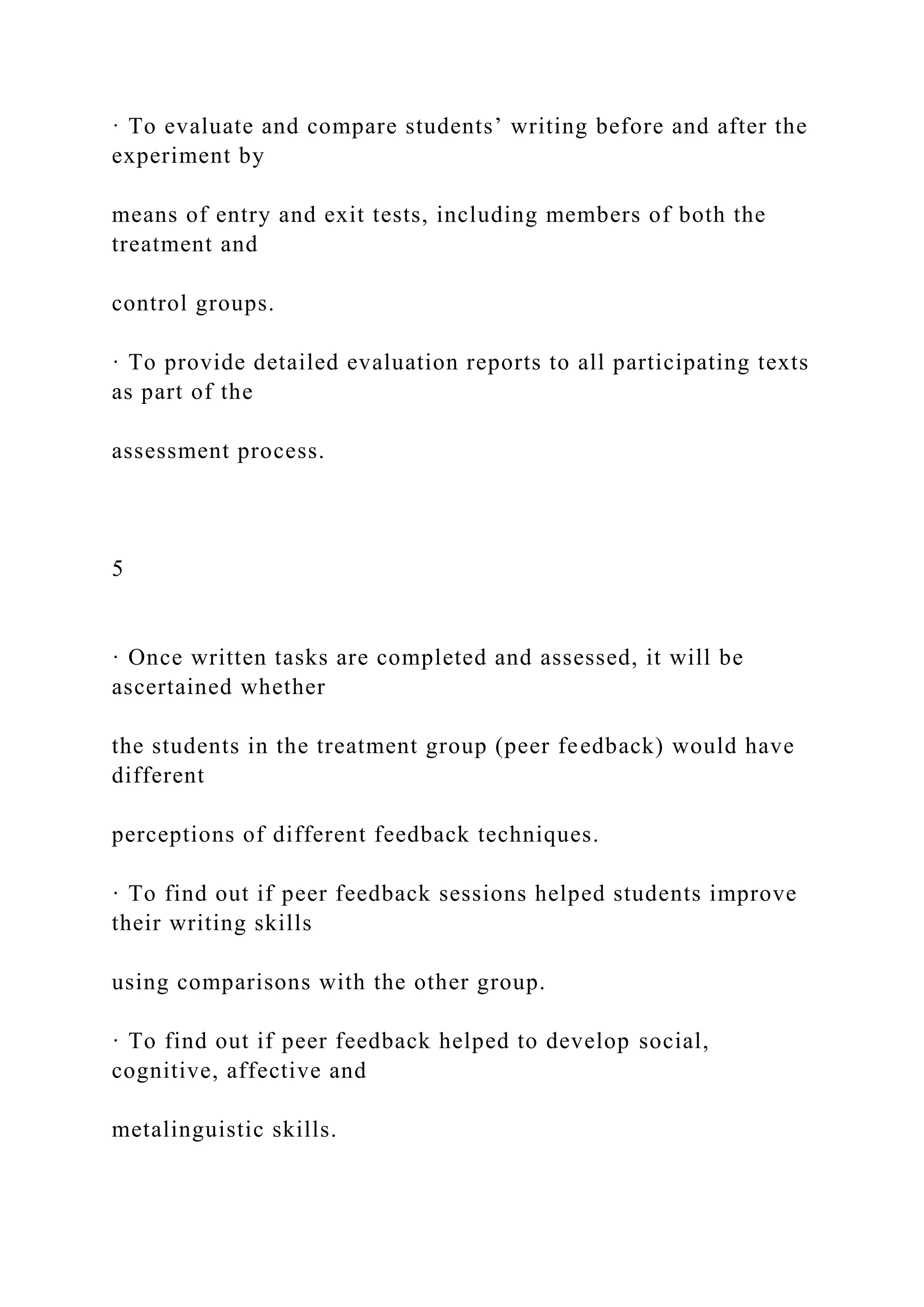 · To evaluate and compare students’ writing before and after the
experiment by
means of entry and exit tests, including members of both the
treatment and
control groups.
· To provide detailed evaluation reports to all participating texts
as part of the
assessment process.
5
· Once written tasks are completed and assessed, it will be
ascertained whether
the students in the treatment group (peer feedback) would have
different
perceptions of different feedback techniques.
· To find out if peer feedback sessions helped students improve
their writing skills
using comparisons with the other group.
· To find out if peer feedback helped to develop social,
cognitive, affective and
metalinguistic skills.
 