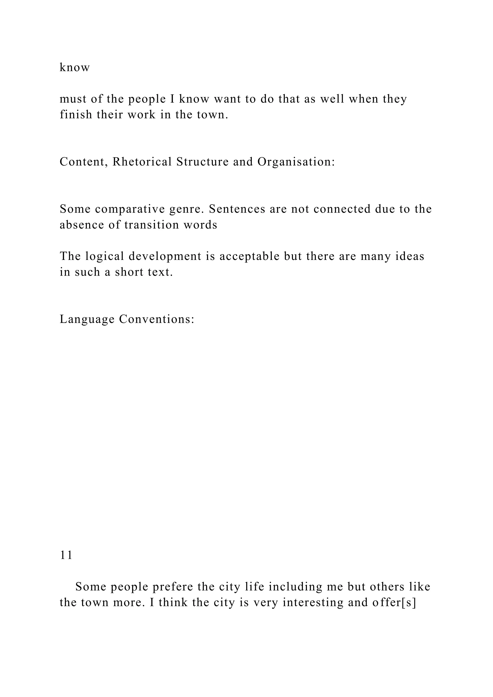 know
must of the people I know want to do that as well when they
finish their work in the town.
Content, Rhetorical Structure and Organisation:
Some comparative genre. Sentences are not connected due to the
absence of transition words
The logical development is acceptable but there are many ideas
in such a short text.
Language Conventions:
11
Some people prefere the city life including me but others like
the town more. I think the city is very interesting and offer[s]
 