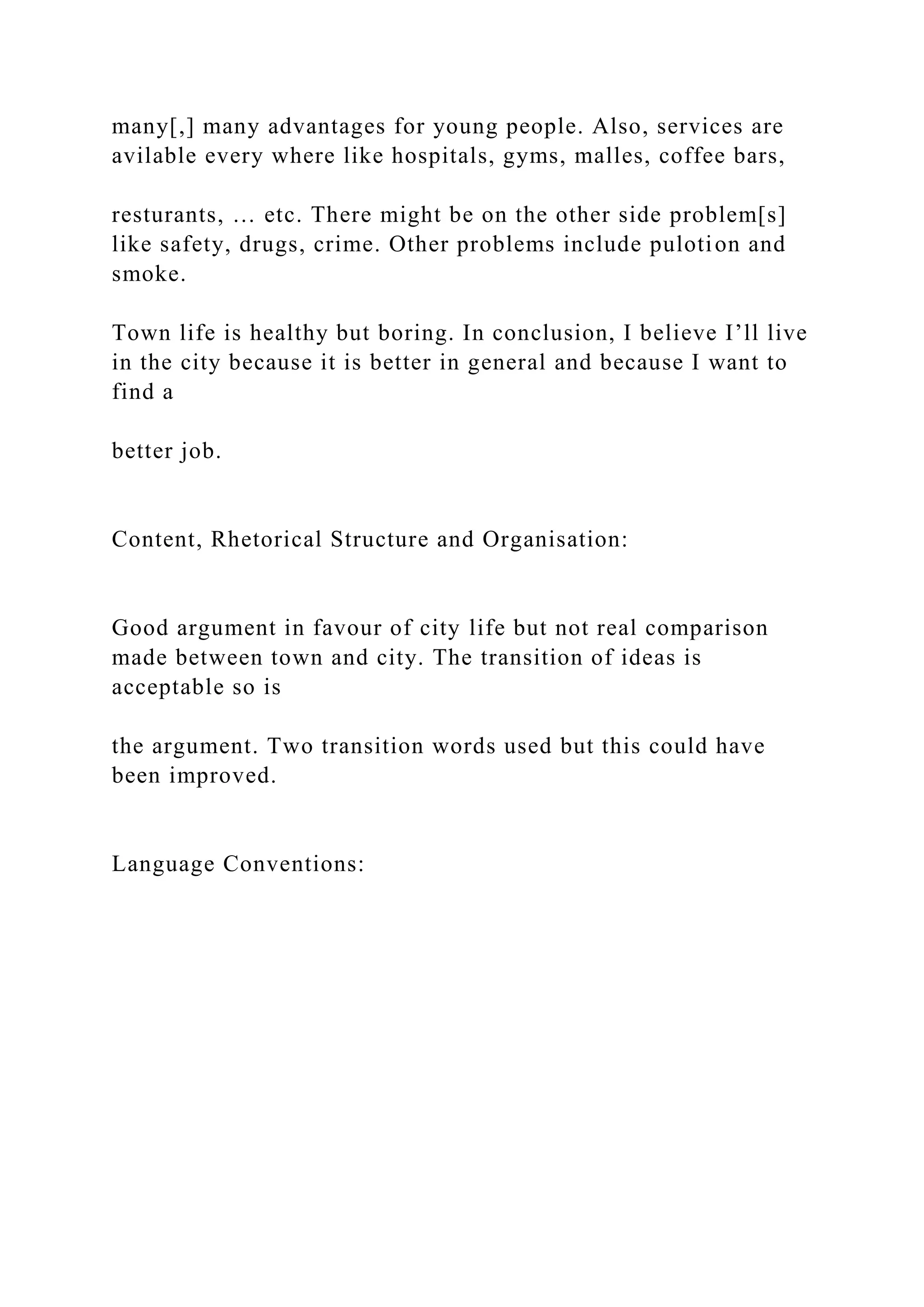 many[,] many advantages for young people. Also, services are
avilable every where like hospitals, gyms, malles, coffee bars,
resturants, … etc. There might be on the other side problem[s]
like safety, drugs, crime. Other problems include pulotion and
smoke.
Town life is healthy but boring. In conclusion, I believe I’ll live
in the city because it is better in general and because I want to
find a
better job.
Content, Rhetorical Structure and Organisation:
Good argument in favour of city life but not real comparison
made between town and city. The transition of ideas is
acceptable so is
the argument. Two transition words used but this could have
been improved.
Language Conventions:
 