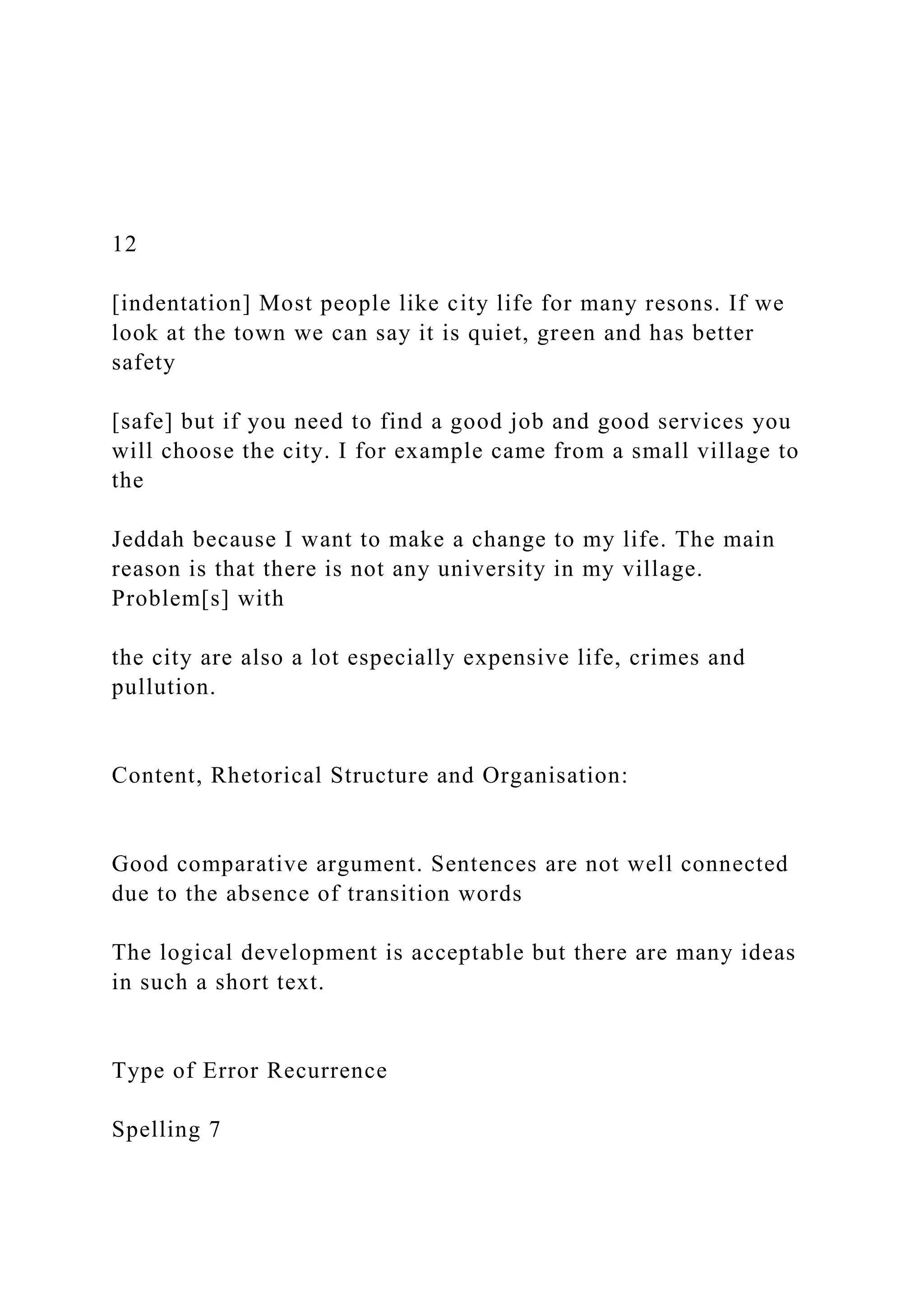 12
[indentation] Most people like city life for many resons. If we
look at the town we can say it is quiet, green and has better
safety
[safe] but if you need to find a good job and good services you
will choose the city. I for example came from a small village to
the
Jeddah because I want to make a change to my life. The main
reason is that there is not any university in my village.
Problem[s] with
the city are also a lot especially expensive life, crimes and
pullution.
Content, Rhetorical Structure and Organisation:
Good comparative argument. Sentences are not well connected
due to the absence of transition words
The logical development is acceptable but there are many ideas
in such a short text.
Type of Error Recurrence
Spelling 7
 