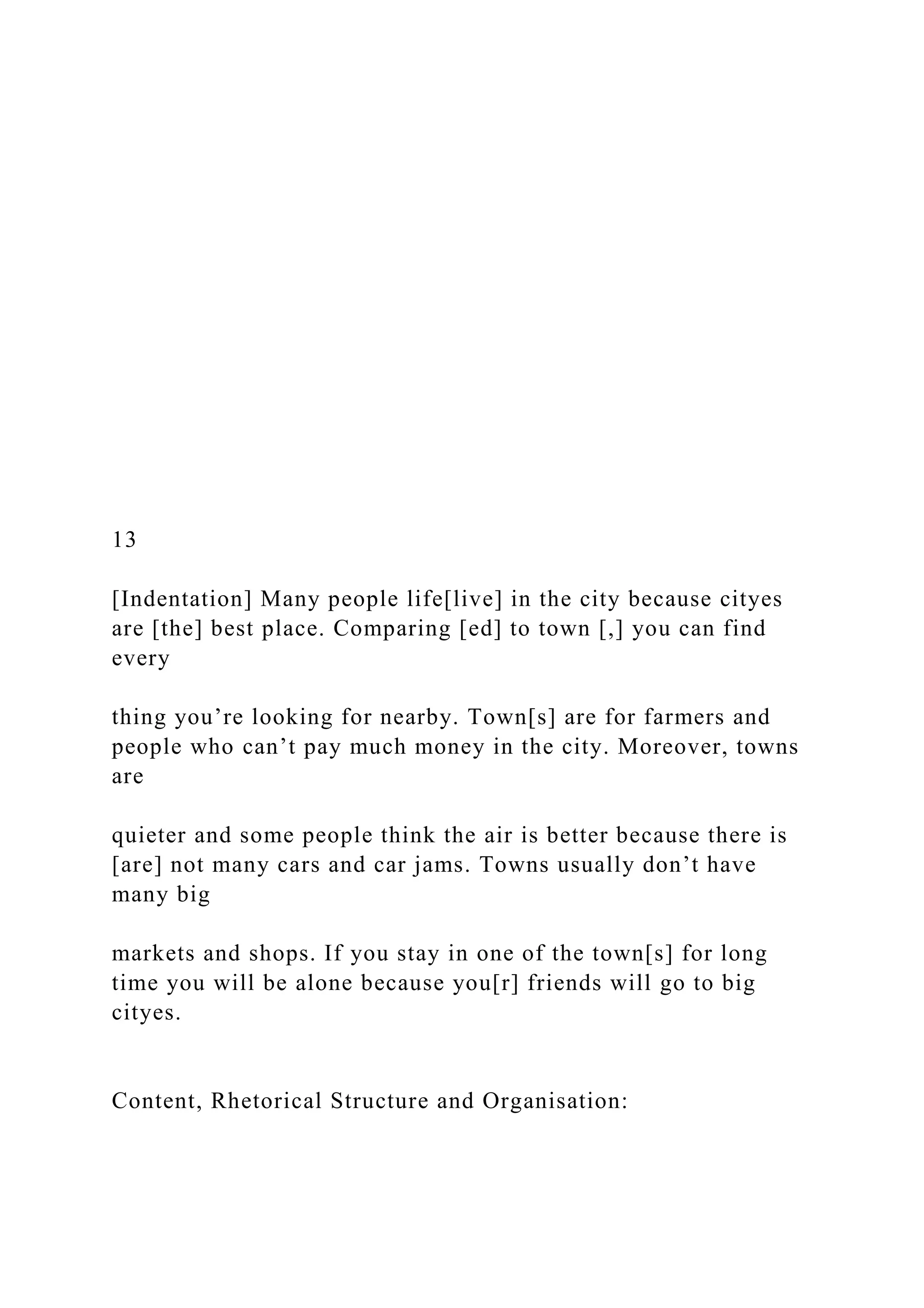 13
[Indentation] Many people life[live] in the city because cityes
are [the] best place. Comparing [ed] to town [,] you can find
every
thing you’re looking for nearby. Town[s] are for farmers and
people who can’t pay much money in the city. Moreover, towns
are
quieter and some people think the air is better because there is
[are] not many cars and car jams. Towns usually don’t have
many big
markets and shops. If you stay in one of the town[s] for long
time you will be alone because you[r] friends will go to big
cityes.
Content, Rhetorical Structure and Organisation:
 