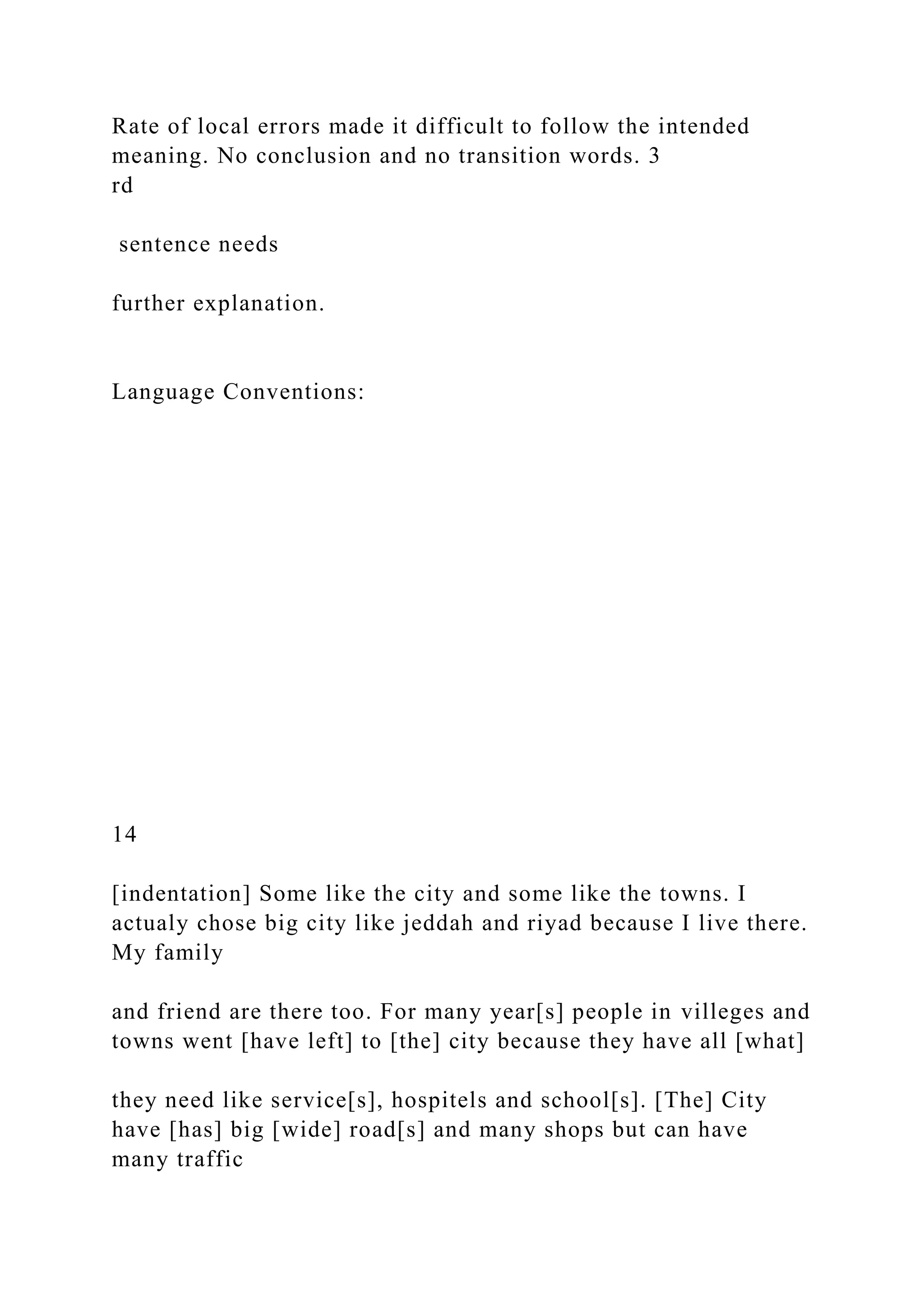 Rate of local errors made it difficult to follow the intended
meaning. No conclusion and no transition words. 3
rd
sentence needs
further explanation.
Language Conventions:
14
[indentation] Some like the city and some like the towns. I
actualy chose big city like jeddah and riyad because I live there.
My family
and friend are there too. For many year[s] people in villeges and
towns went [have left] to [the] city because they have all [what]
they need like service[s], hospitels and school[s]. [The] City
have [has] big [wide] road[s] and many shops but can have
many traffic
 