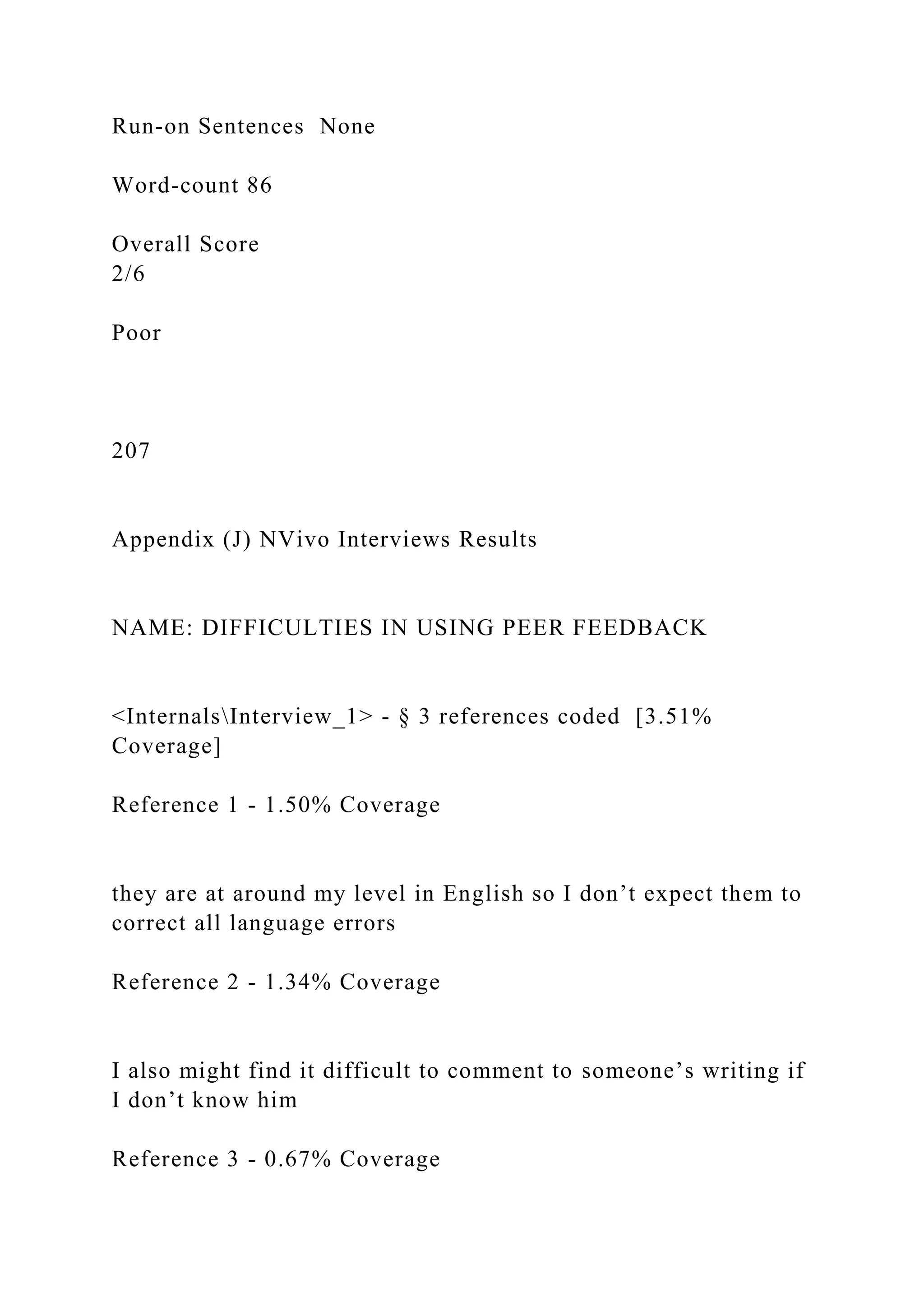 Run-on Sentences None
Word-count 86
Overall Score
2/6
Poor
207
Appendix (J) NVivo Interviews Results
NAME: DIFFICULTIES IN USING PEER FEEDBACK
<InternalsInterview_1> - § 3 references coded [3.51%
Coverage]
Reference 1 - 1.50% Coverage
they are at around my level in English so I don’t expect them to
correct all language errors
Reference 2 - 1.34% Coverage
I also might find it difficult to comment to someone’s writing if
I don’t know him
Reference 3 - 0.67% Coverage
 