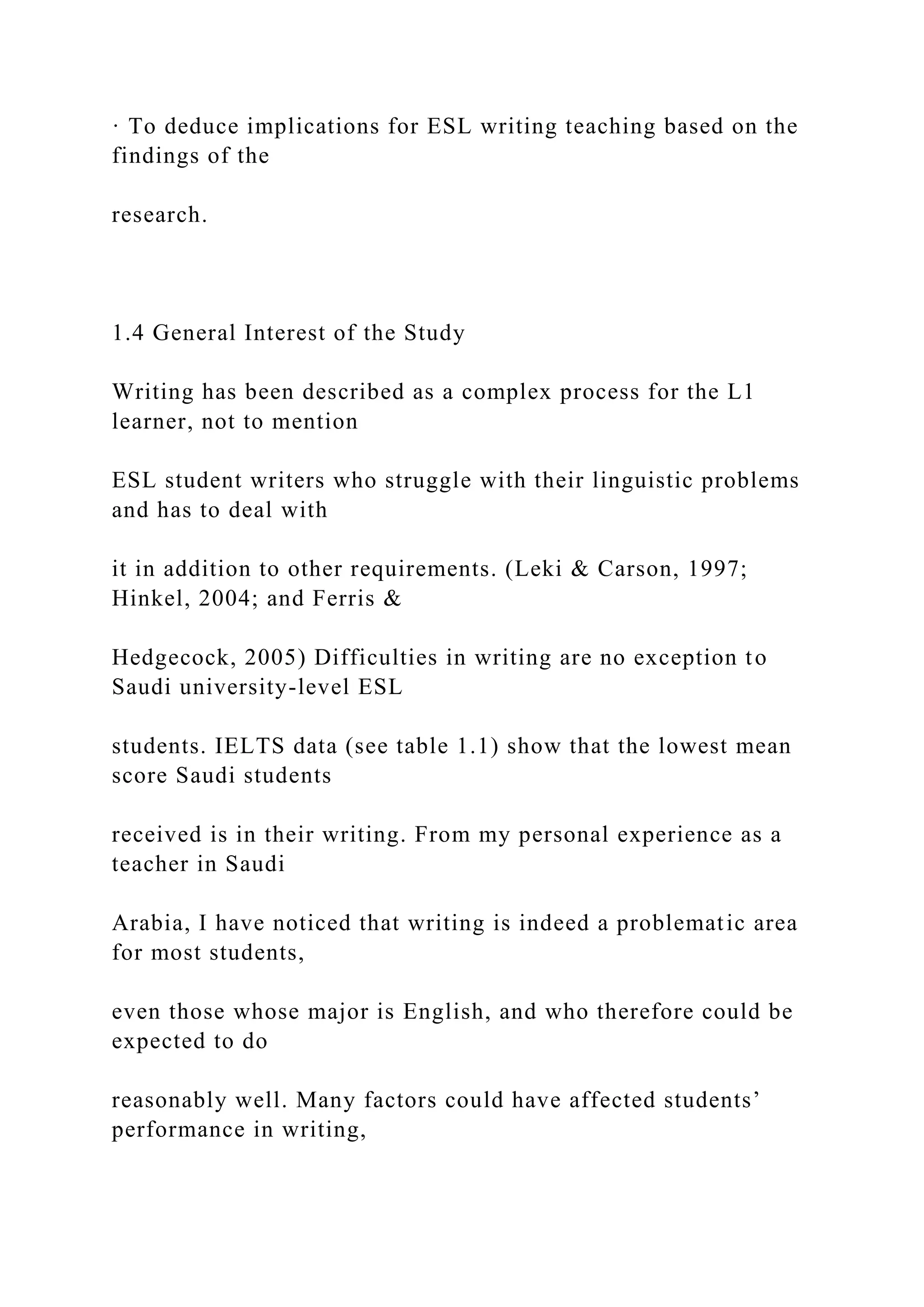 · To deduce implications for ESL writing teaching based on the
findings of the
research.
1.4 General Interest of the Study
Writing has been described as a complex process for the L1
learner, not to mention
ESL student writers who struggle with their linguistic problems
and has to deal with
it in addition to other requirements. (Leki & Carson, 1997;
Hinkel, 2004; and Ferris &
Hedgecock, 2005) Difficulties in writing are no exception to
Saudi university-level ESL
students. IELTS data (see table 1.1) show that the lowest mean
score Saudi students
received is in their writing. From my personal experience as a
teacher in Saudi
Arabia, I have noticed that writing is indeed a problematic area
for most students,
even those whose major is English, and who therefore could be
expected to do
reasonably well. Many factors could have affected students’
performance in writing,
 