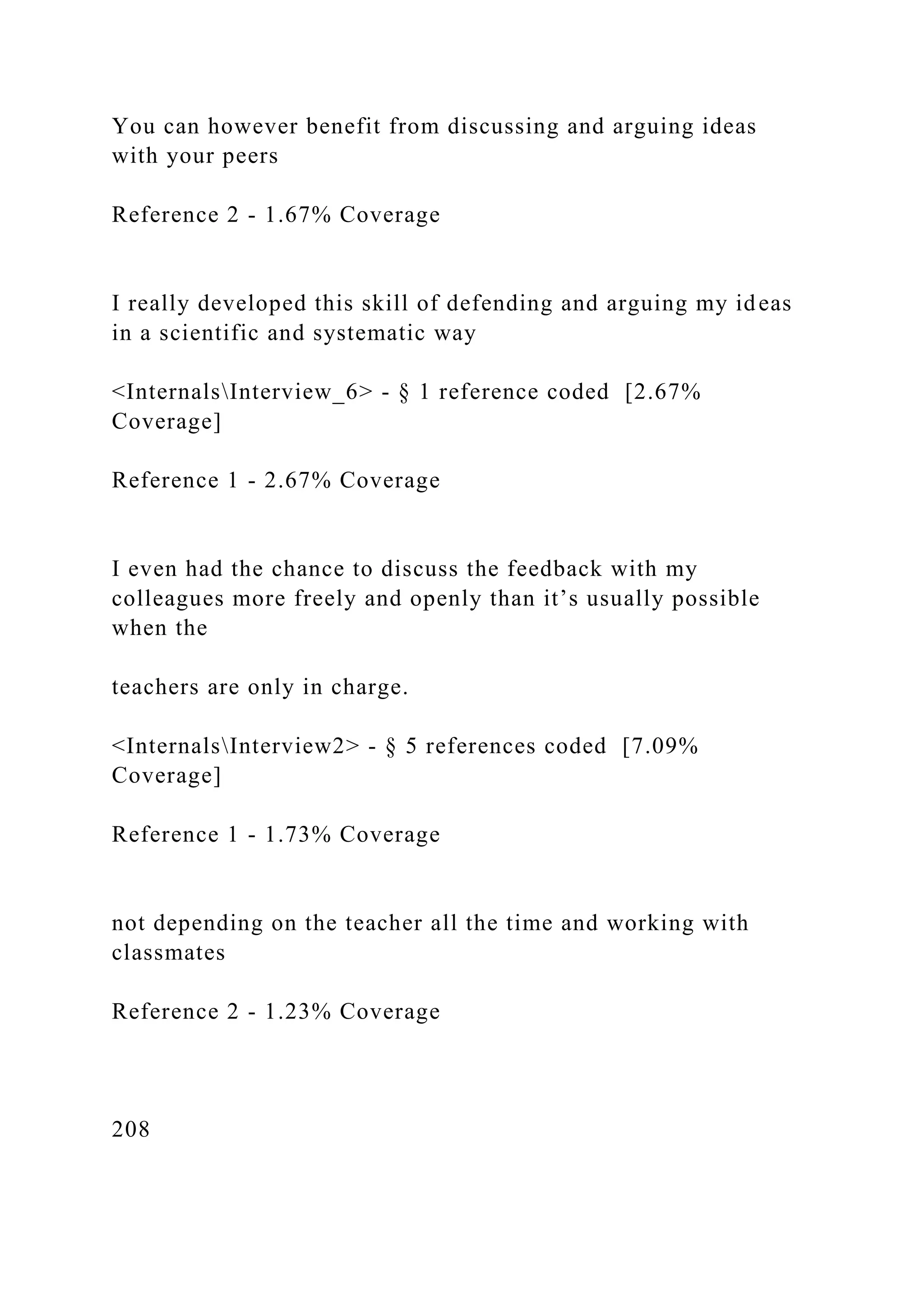 You can however benefit from discussing and arguing ideas
with your peers
Reference 2 - 1.67% Coverage
I really developed this skill of defending and arguing my ideas
in a scientific and systematic way
<InternalsInterview_6> - § 1 reference coded [2.67%
Coverage]
Reference 1 - 2.67% Coverage
I even had the chance to discuss the feedback with my
colleagues more freely and openly than it’s usually possible
when the
teachers are only in charge.
<InternalsInterview2> - § 5 references coded [7.09%
Coverage]
Reference 1 - 1.73% Coverage
not depending on the teacher all the time and working with
classmates
Reference 2 - 1.23% Coverage
208
 