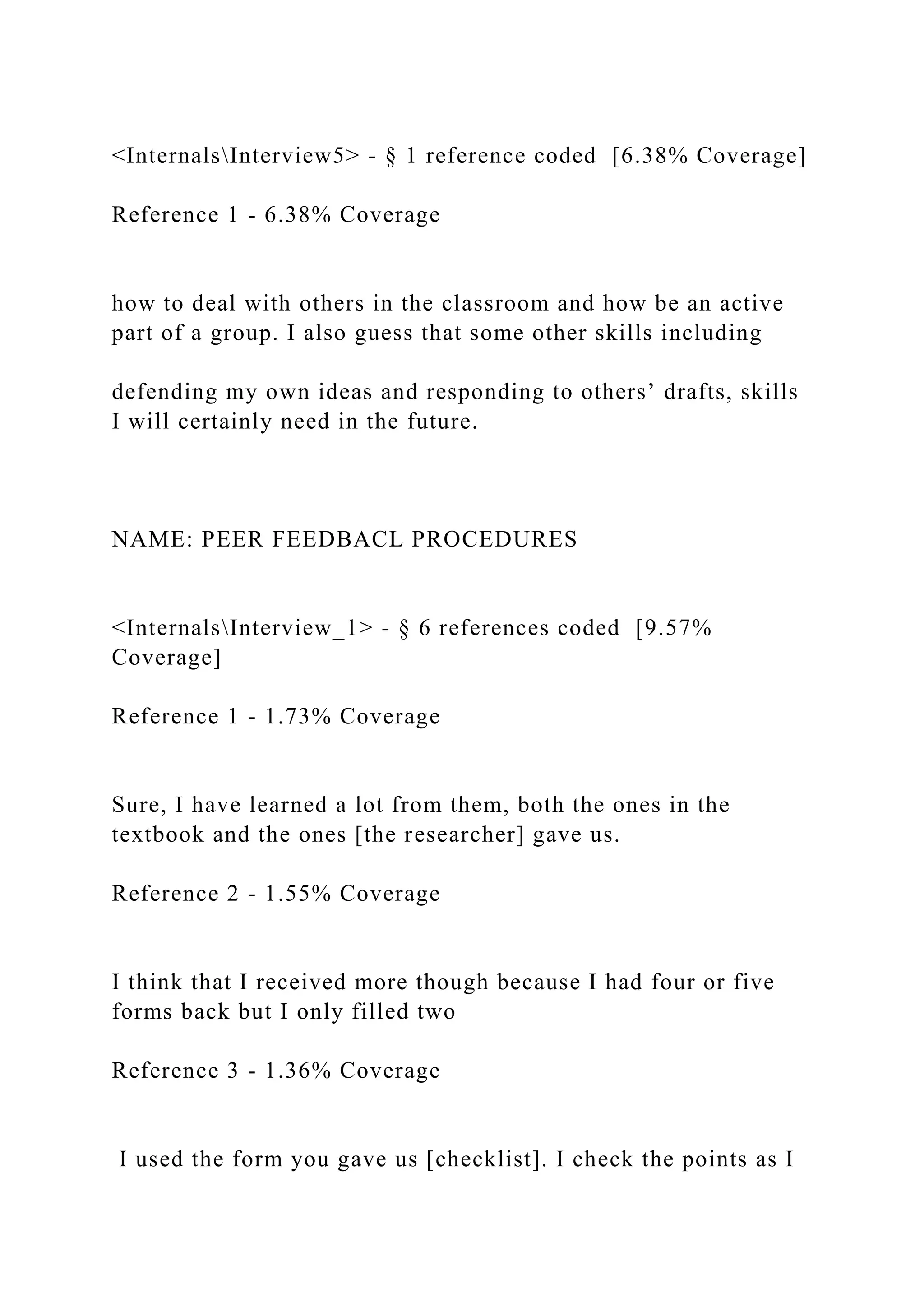 <InternalsInterview5> - § 1 reference coded [6.38% Coverage]
Reference 1 - 6.38% Coverage
how to deal with others in the classroom and how be an active
part of a group. I also guess that some other skills including
defending my own ideas and responding to others’ drafts, skills
I will certainly need in the future.
NAME: PEER FEEDBACL PROCEDURES
<InternalsInterview_1> - § 6 references coded [9.57%
Coverage]
Reference 1 - 1.73% Coverage
Sure, I have learned a lot from them, both the ones in the
textbook and the ones [the researcher] gave us.
Reference 2 - 1.55% Coverage
I think that I received more though because I had four or five
forms back but I only filled two
Reference 3 - 1.36% Coverage
I used the form you gave us [checklist]. I check the points as I
 
