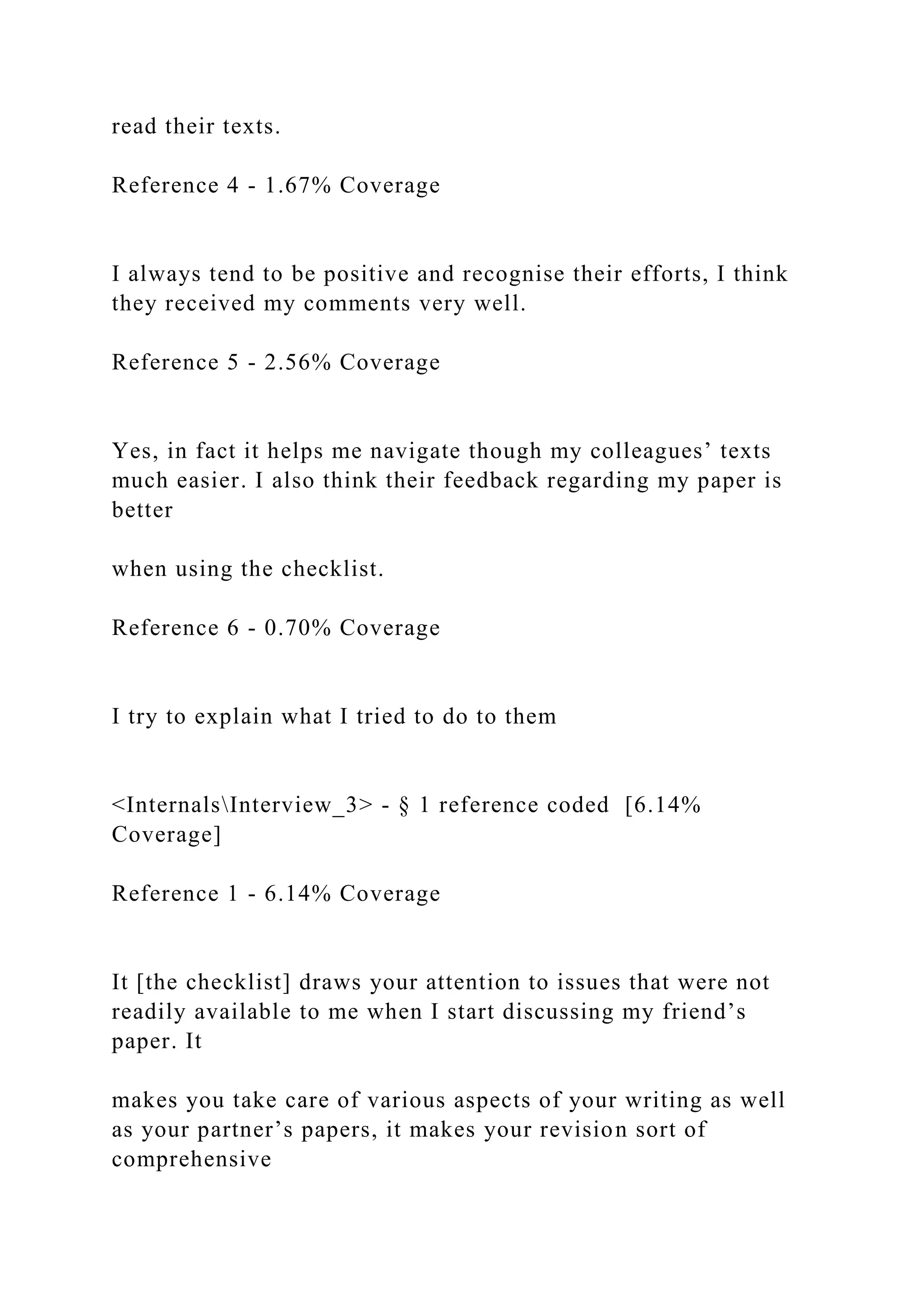read their texts.
Reference 4 - 1.67% Coverage
I always tend to be positive and recognise their efforts, I think
they received my comments very well.
Reference 5 - 2.56% Coverage
Yes, in fact it helps me navigate though my colleagues’ texts
much easier. I also think their feedback regarding my paper is
better
when using the checklist.
Reference 6 - 0.70% Coverage
I try to explain what I tried to do to them
<InternalsInterview_3> - § 1 reference coded [6.14%
Coverage]
Reference 1 - 6.14% Coverage
It [the checklist] draws your attention to issues that were not
readily available to me when I start discussing my friend’s
paper. It
makes you take care of various aspects of your writing as well
as your partner’s papers, it makes your revision sort of
comprehensive
 