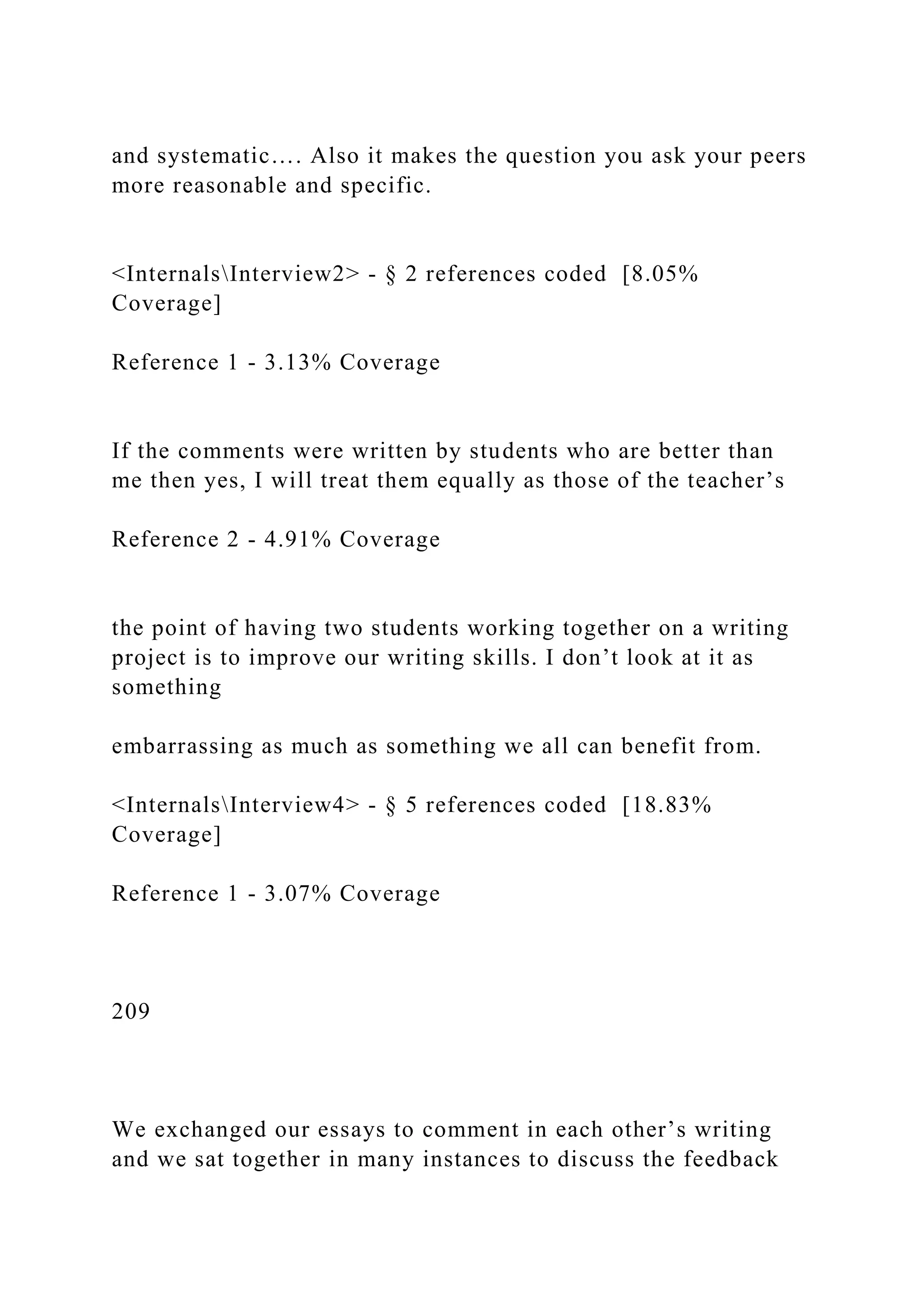and systematic…. Also it makes the question you ask your peers
more reasonable and specific.
<InternalsInterview2> - § 2 references coded [8.05%
Coverage]
Reference 1 - 3.13% Coverage
If the comments were written by students who are better than
me then yes, I will treat them equally as those of the teacher’s
Reference 2 - 4.91% Coverage
the point of having two students working together on a writing
project is to improve our writing skills. I don’t look at it as
something
embarrassing as much as something we all can benefit from.
<InternalsInterview4> - § 5 references coded [18.83%
Coverage]
Reference 1 - 3.07% Coverage
209
We exchanged our essays to comment in each other’s writing
and we sat together in many instances to discuss the feedback
 