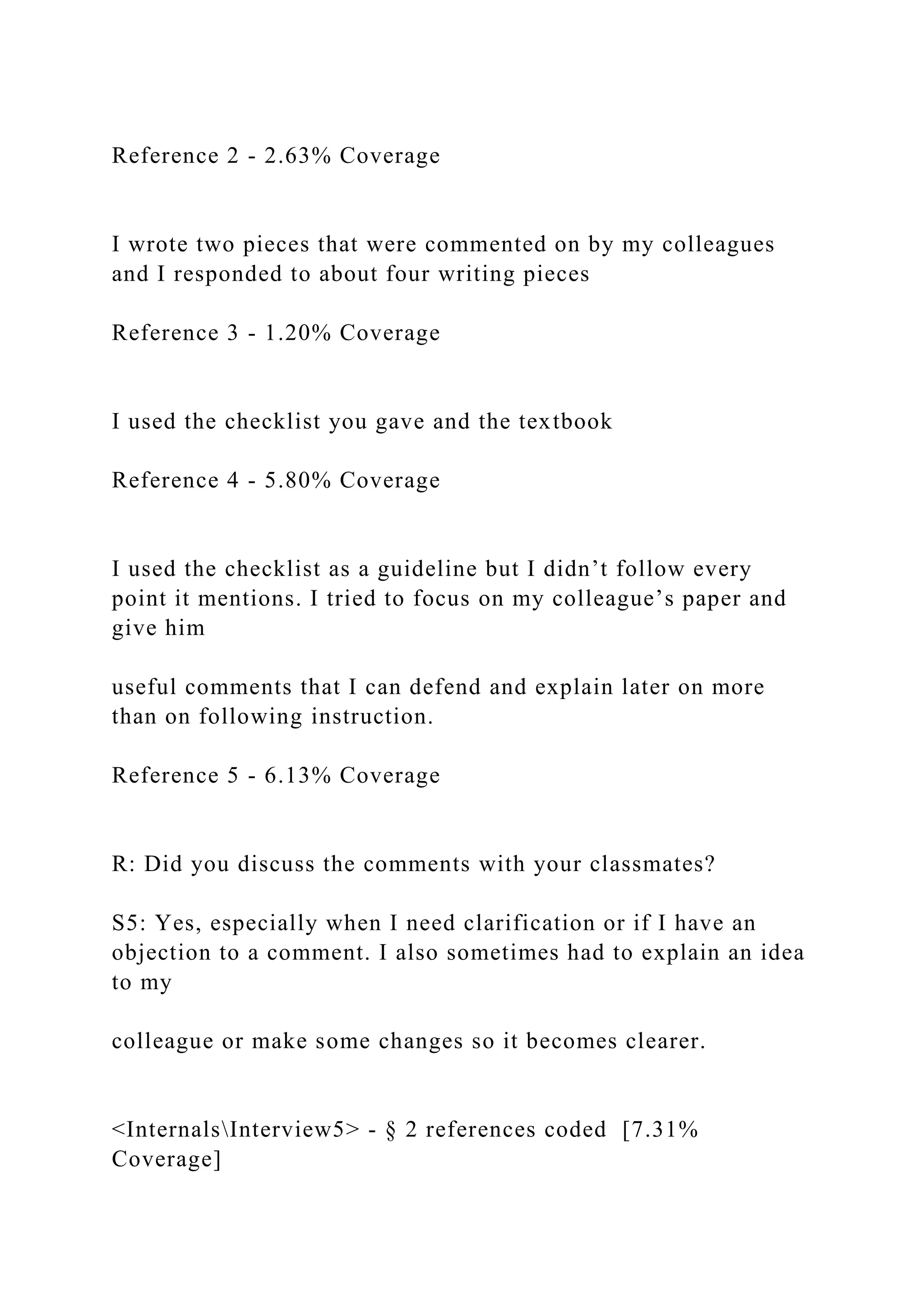 Reference 2 - 2.63% Coverage
I wrote two pieces that were commented on by my colleagues
and I responded to about four writing pieces
Reference 3 - 1.20% Coverage
I used the checklist you gave and the textbook
Reference 4 - 5.80% Coverage
I used the checklist as a guideline but I didn’t follow every
point it mentions. I tried to focus on my colleague’s paper and
give him
useful comments that I can defend and explain later on more
than on following instruction.
Reference 5 - 6.13% Coverage
R: Did you discuss the comments with your classmates?
S5: Yes, especially when I need clarification or if I have an
objection to a comment. I also sometimes had to explain an idea
to my
colleague or make some changes so it becomes clearer.
<InternalsInterview5> - § 2 references coded [7.31%
Coverage]
 