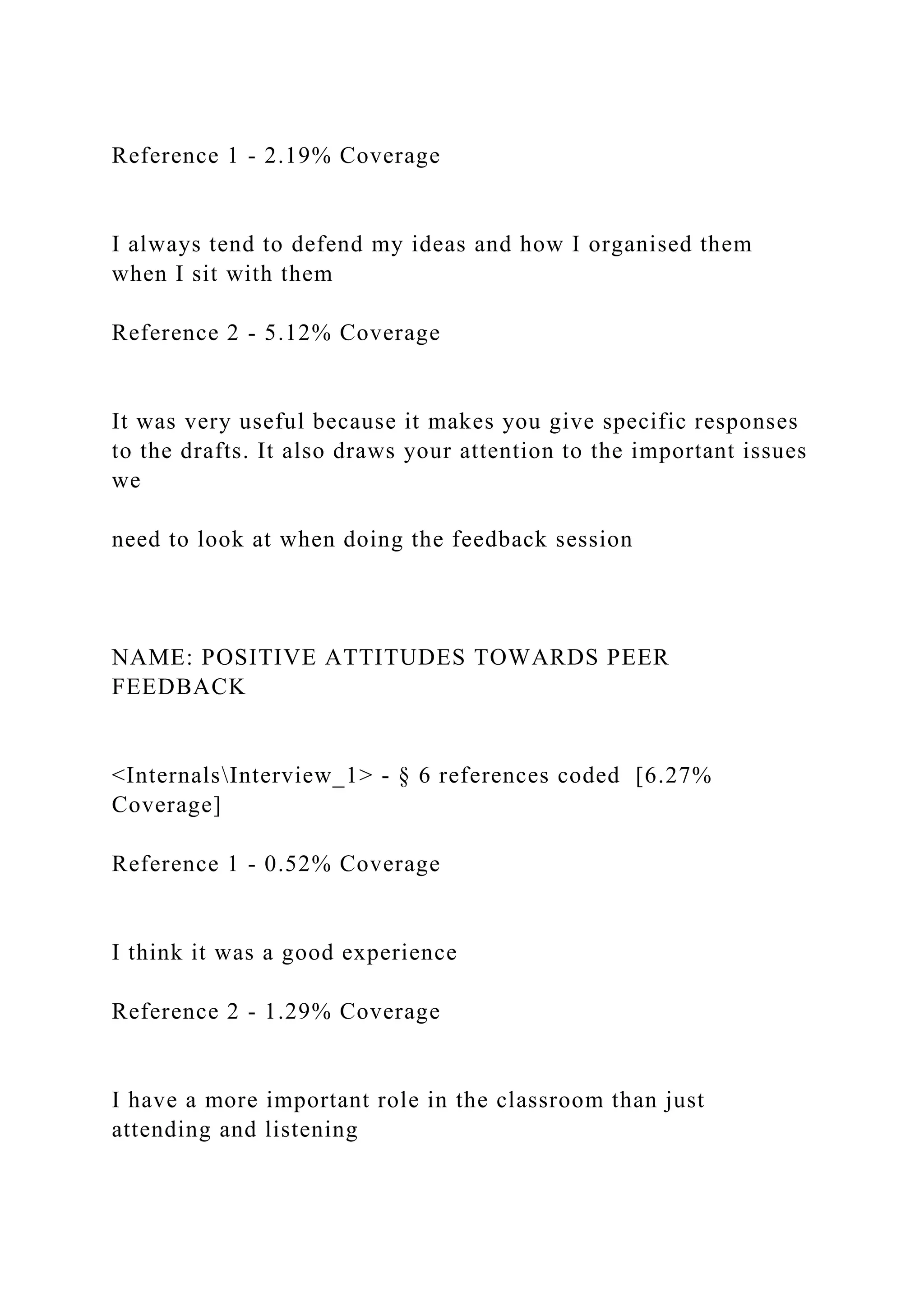 Reference 1 - 2.19% Coverage
I always tend to defend my ideas and how I organised them
when I sit with them
Reference 2 - 5.12% Coverage
It was very useful because it makes you give specific responses
to the drafts. It also draws your attention to the important issues
we
need to look at when doing the feedback session
NAME: POSITIVE ATTITUDES TOWARDS PEER
FEEDBACK
<InternalsInterview_1> - § 6 references coded [6.27%
Coverage]
Reference 1 - 0.52% Coverage
I think it was a good experience
Reference 2 - 1.29% Coverage
I have a more important role in the classroom than just
attending and listening
 