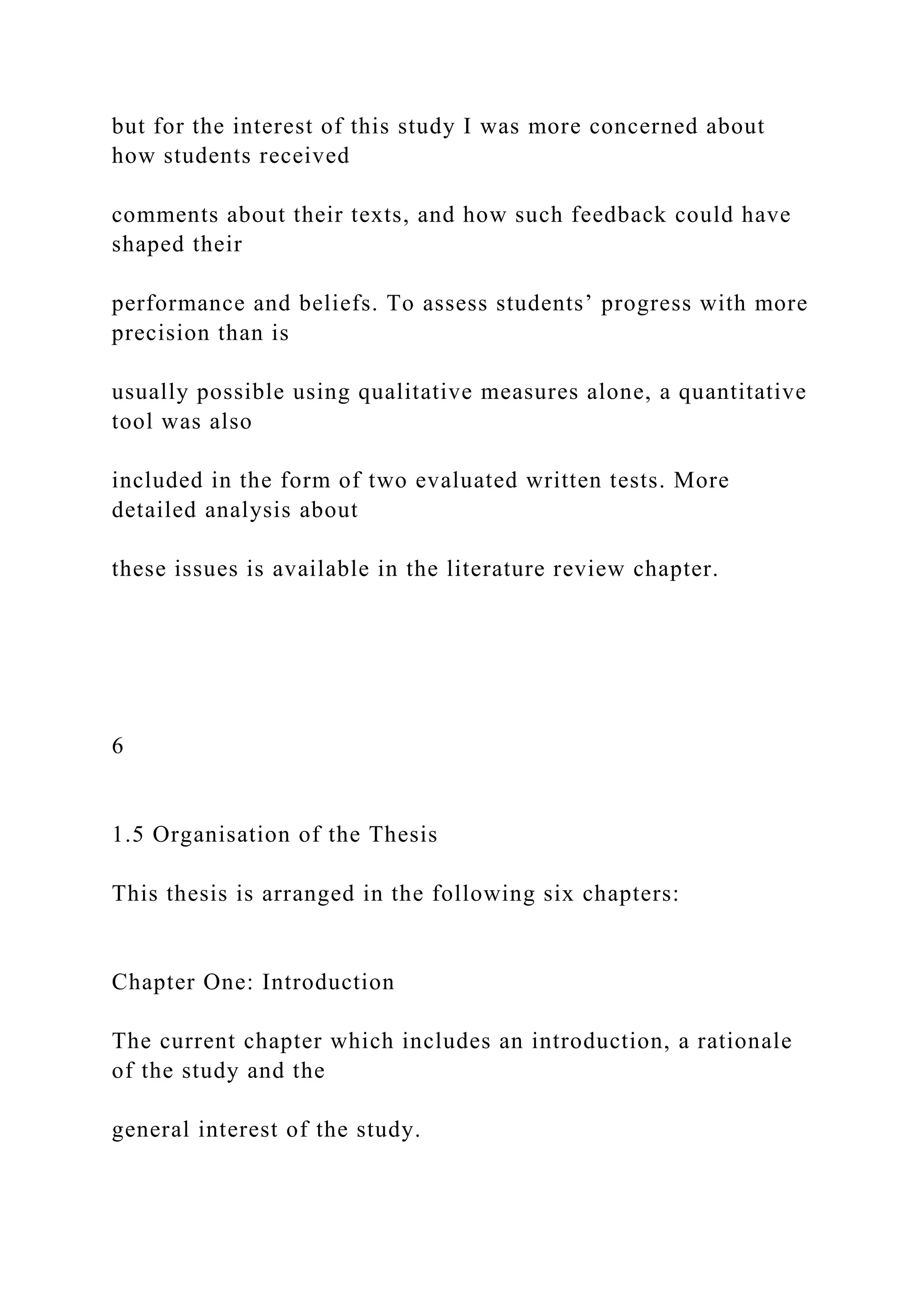 but for the interest of this study I was more concerned about
how students received
comments about their texts, and how such feedback could have
shaped their
performance and beliefs. To assess students’ progress with more
precision than is
usually possible using qualitative measures alone, a quantitative
tool was also
included in the form of two evaluated written tests. More
detailed analysis about
these issues is available in the literature review chapter.
6
1.5 Organisation of the Thesis
This thesis is arranged in the following six chapters:
Chapter One: Introduction
The current chapter which includes an introduction, a rationale
of the study and the
general interest of the study.
 