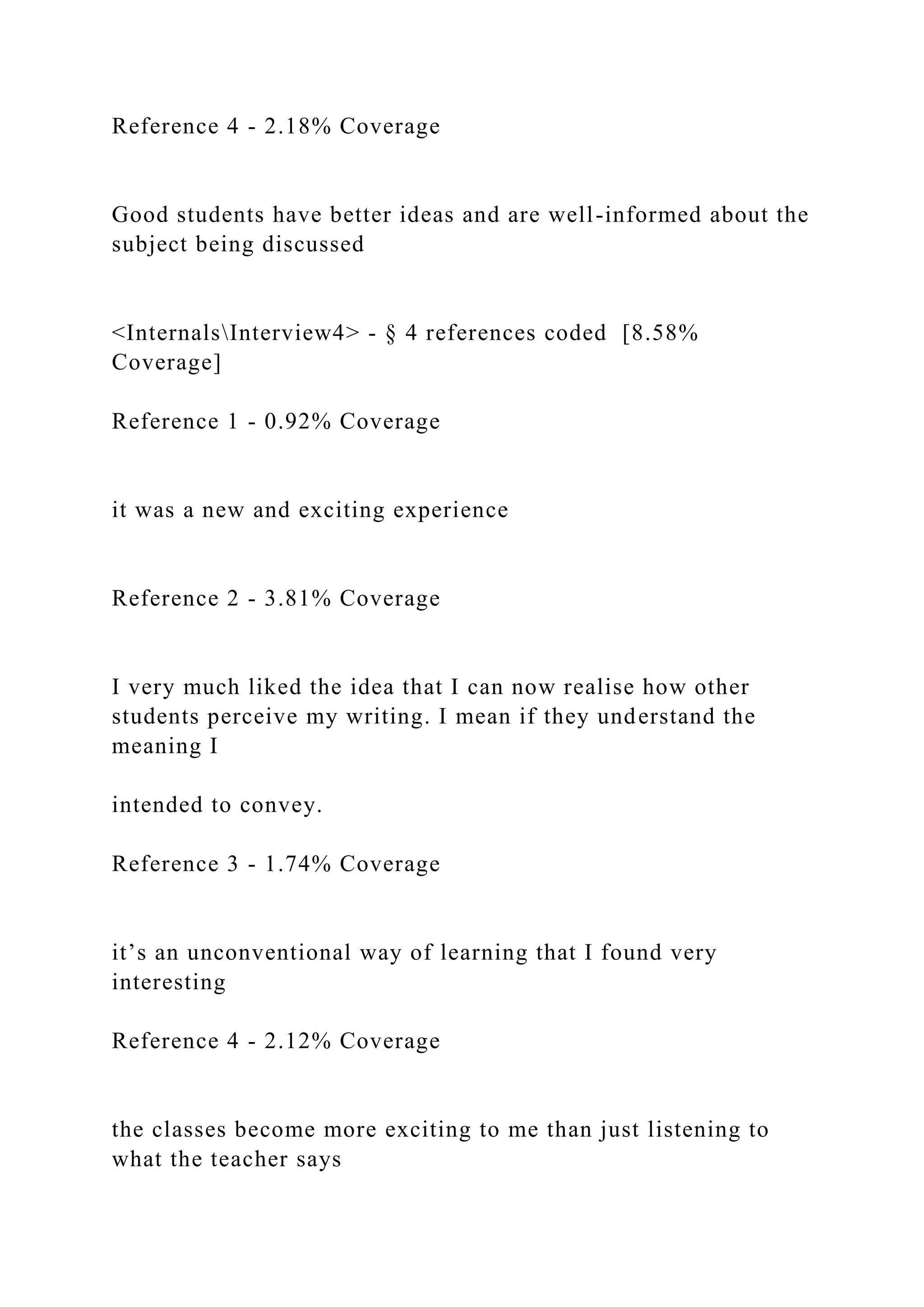 Reference 4 - 2.18% Coverage
Good students have better ideas and are well-informed about the
subject being discussed
<InternalsInterview4> - § 4 references coded [8.58%
Coverage]
Reference 1 - 0.92% Coverage
it was a new and exciting experience
Reference 2 - 3.81% Coverage
I very much liked the idea that I can now realise how other
students perceive my writing. I mean if they understand the
meaning I
intended to convey.
Reference 3 - 1.74% Coverage
it’s an unconventional way of learning that I found very
interesting
Reference 4 - 2.12% Coverage
the classes become more exciting to me than just listening to
what the teacher says
 