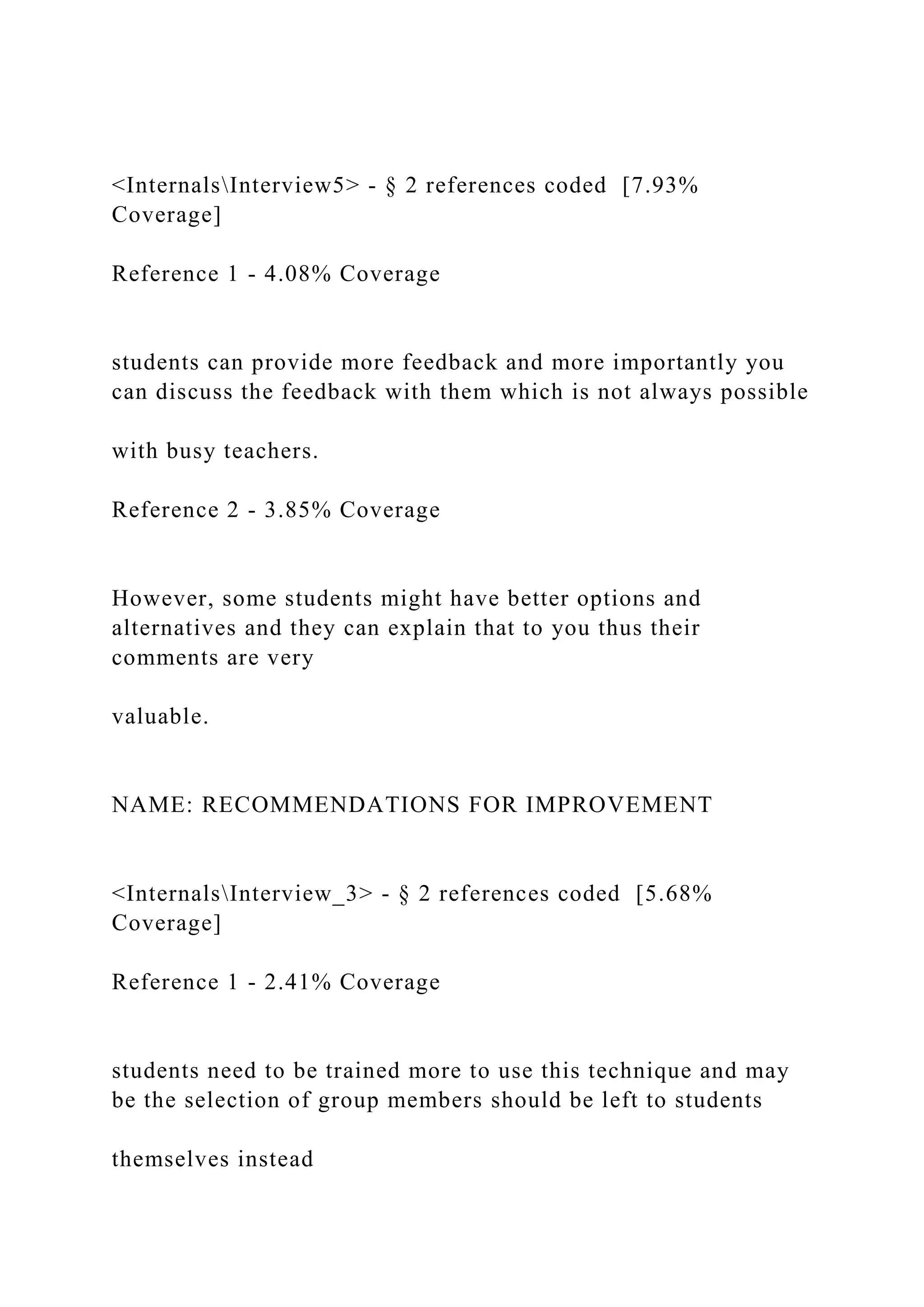 <InternalsInterview5> - § 2 references coded [7.93%
Coverage]
Reference 1 - 4.08% Coverage
students can provide more feedback and more importantly you
can discuss the feedback with them which is not always possible
with busy teachers.
Reference 2 - 3.85% Coverage
However, some students might have better options and
alternatives and they can explain that to you thus their
comments are very
valuable.
NAME: RECOMMENDATIONS FOR IMPROVEMENT
<InternalsInterview_3> - § 2 references coded [5.68%
Coverage]
Reference 1 - 2.41% Coverage
students need to be trained more to use this technique and may
be the selection of group members should be left to students
themselves instead
 