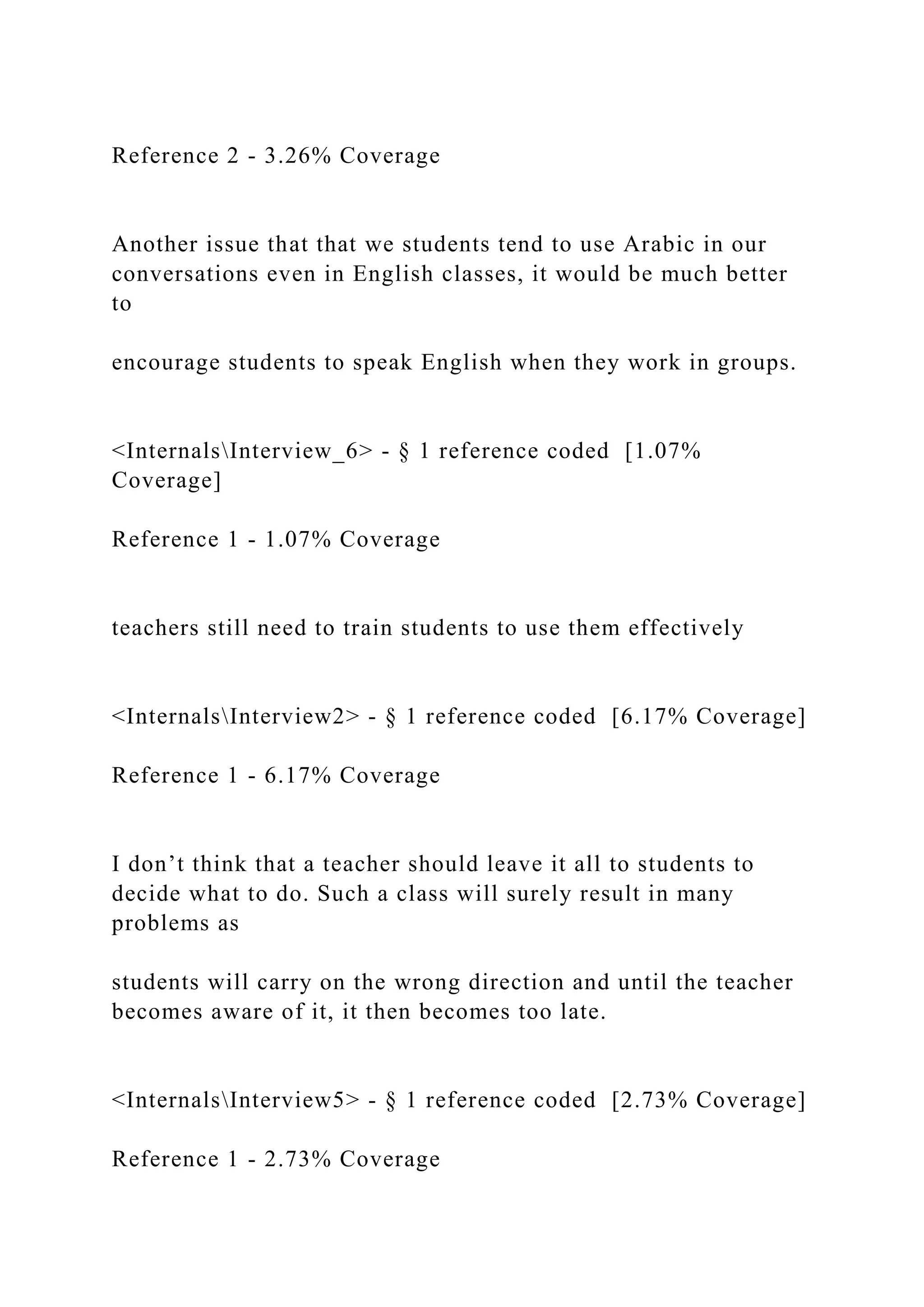 Reference 2 - 3.26% Coverage
Another issue that that we students tend to use Arabic in our
conversations even in English classes, it would be much better
to
encourage students to speak English when they work in groups.
<InternalsInterview_6> - § 1 reference coded [1.07%
Coverage]
Reference 1 - 1.07% Coverage
teachers still need to train students to use them effectively
<InternalsInterview2> - § 1 reference coded [6.17% Coverage]
Reference 1 - 6.17% Coverage
I don’t think that a teacher should leave it all to students to
decide what to do. Such a class will surely result in many
problems as
students will carry on the wrong direction and until the teacher
becomes aware of it, it then becomes too late.
<InternalsInterview5> - § 1 reference coded [2.73% Coverage]
Reference 1 - 2.73% Coverage
 