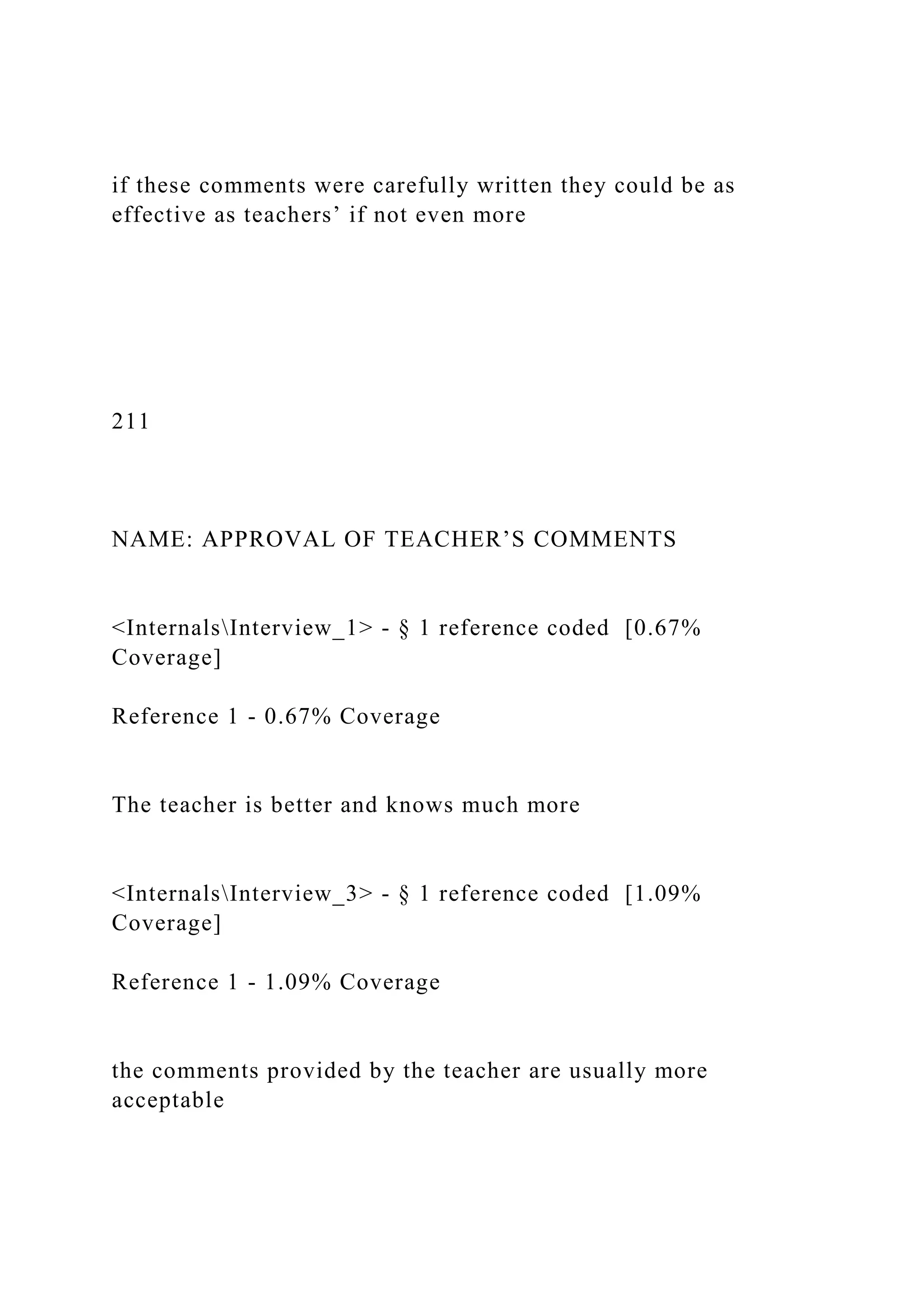 if these comments were carefully written they could be as
effective as teachers’ if not even more
211
NAME: APPROVAL OF TEACHER’S COMMENTS
<InternalsInterview_1> - § 1 reference coded [0.67%
Coverage]
Reference 1 - 0.67% Coverage
The teacher is better and knows much more
<InternalsInterview_3> - § 1 reference coded [1.09%
Coverage]
Reference 1 - 1.09% Coverage
the comments provided by the teacher are usually more
acceptable
 