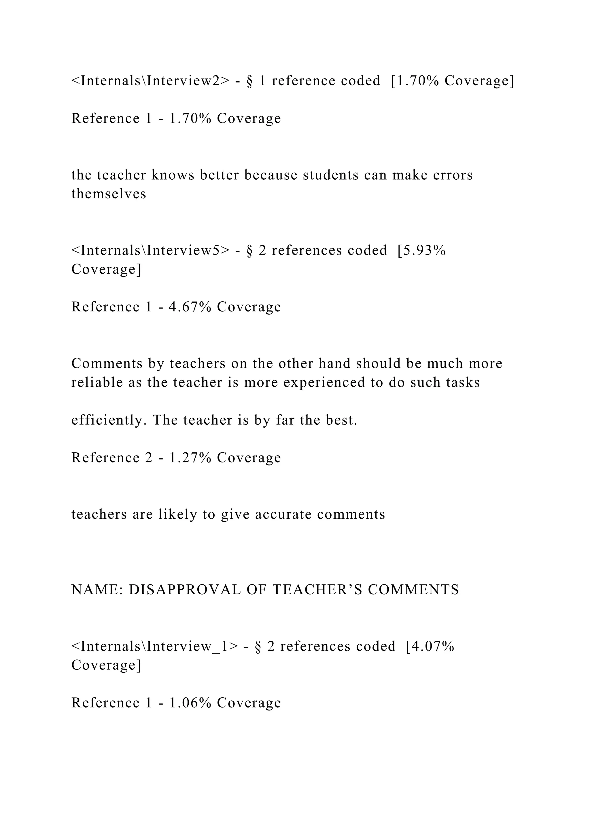 <InternalsInterview2> - § 1 reference coded [1.70% Coverage]
Reference 1 - 1.70% Coverage
the teacher knows better because students can make errors
themselves
<InternalsInterview5> - § 2 references coded [5.93%
Coverage]
Reference 1 - 4.67% Coverage
Comments by teachers on the other hand should be much more
reliable as the teacher is more experienced to do such tasks
efficiently. The teacher is by far the best.
Reference 2 - 1.27% Coverage
teachers are likely to give accurate comments
NAME: DISAPPROVAL OF TEACHER’S COMMENTS
<InternalsInterview_1> - § 2 references coded [4.07%
Coverage]
Reference 1 - 1.06% Coverage
 
