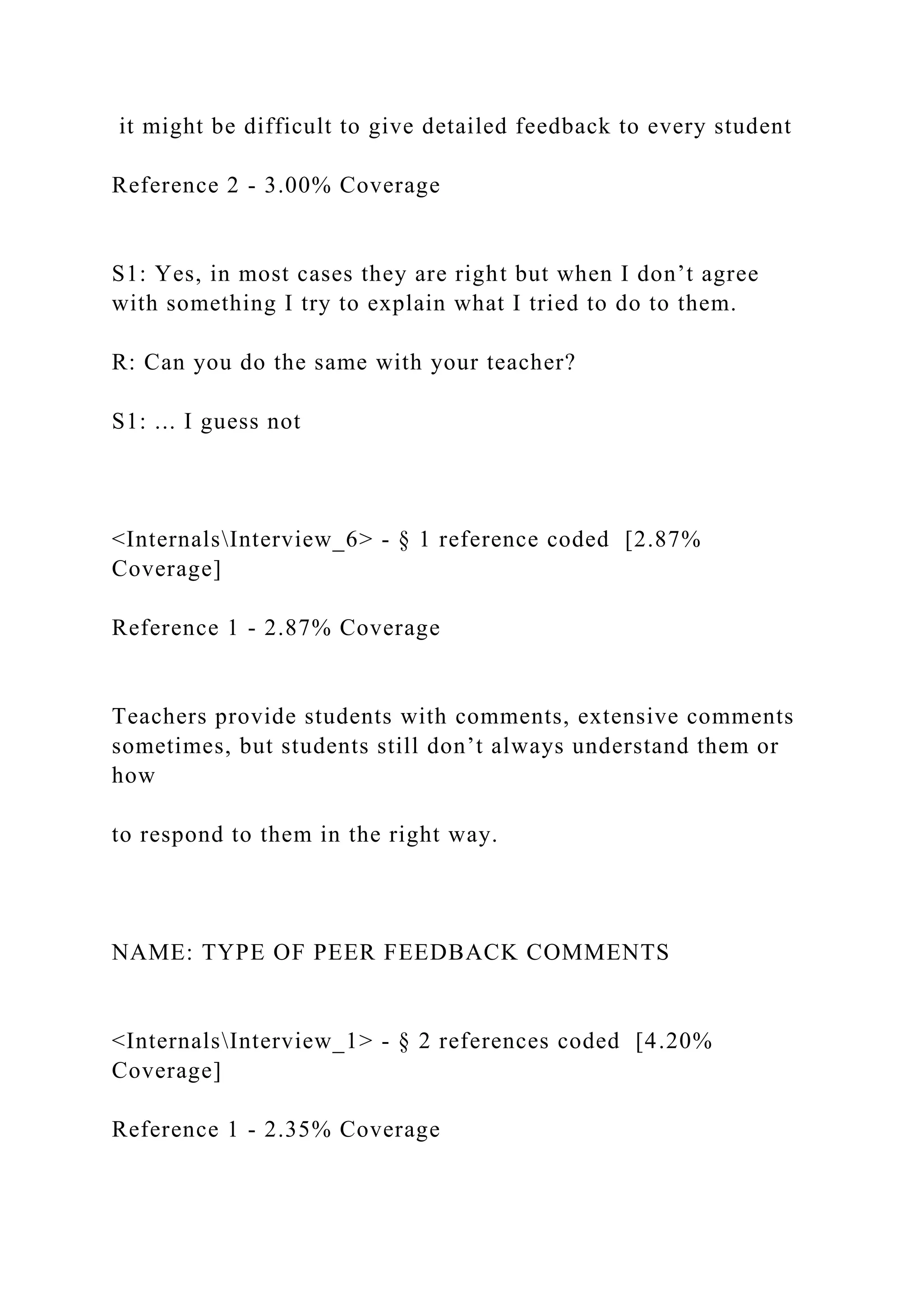 it might be difficult to give detailed feedback to every student
Reference 2 - 3.00% Coverage
S1: Yes, in most cases they are right but when I don’t agree
with something I try to explain what I tried to do to them.
R: Can you do the same with your teacher?
S1: ... I guess not
<InternalsInterview_6> - § 1 reference coded [2.87%
Coverage]
Reference 1 - 2.87% Coverage
Teachers provide students with comments, extensive comments
sometimes, but students still don’t always understand them or
how
to respond to them in the right way.
NAME: TYPE OF PEER FEEDBACK COMMENTS
<InternalsInterview_1> - § 2 references coded [4.20%
Coverage]
Reference 1 - 2.35% Coverage
 