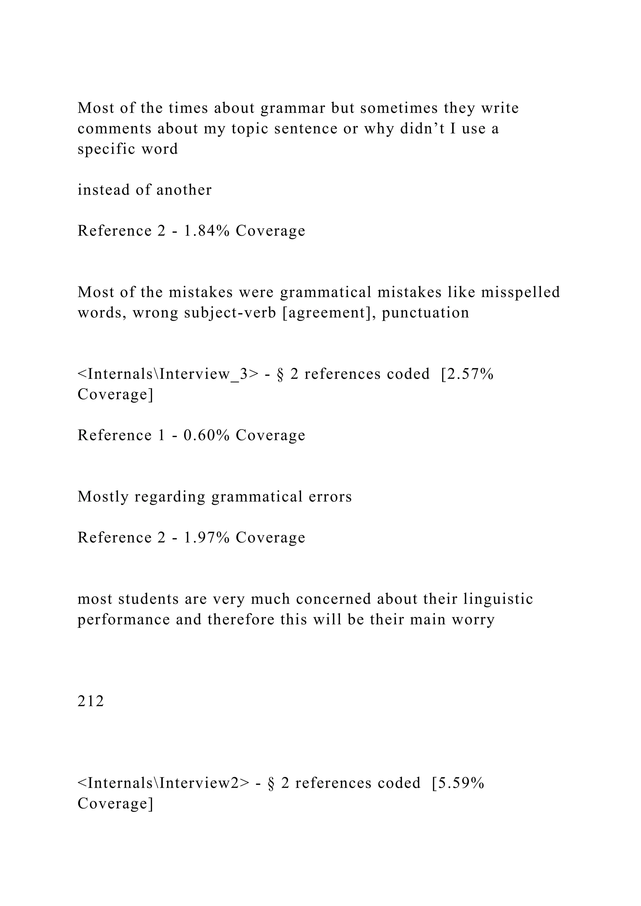 Most of the times about grammar but sometimes they write
comments about my topic sentence or why didn’t I use a
specific word
instead of another
Reference 2 - 1.84% Coverage
Most of the mistakes were grammatical mistakes like misspelled
words, wrong subject-verb [agreement], punctuation
<InternalsInterview_3> - § 2 references coded [2.57%
Coverage]
Reference 1 - 0.60% Coverage
Mostly regarding grammatical errors
Reference 2 - 1.97% Coverage
most students are very much concerned about their linguistic
performance and therefore this will be their main worry
212
<InternalsInterview2> - § 2 references coded [5.59%
Coverage]
 