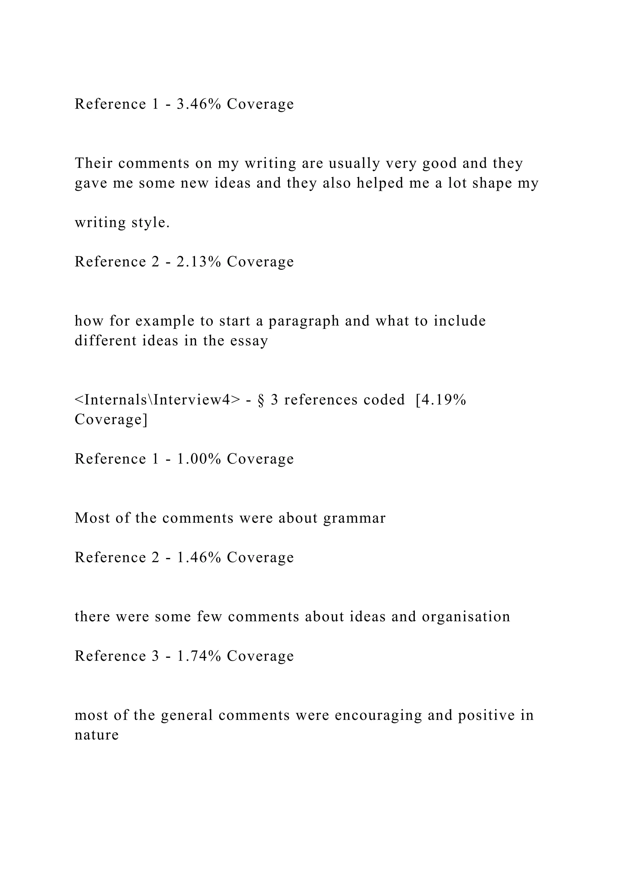 Reference 1 - 3.46% Coverage
Their comments on my writing are usually very good and they
gave me some new ideas and they also helped me a lot shape my
writing style.
Reference 2 - 2.13% Coverage
how for example to start a paragraph and what to include
different ideas in the essay
<InternalsInterview4> - § 3 references coded [4.19%
Coverage]
Reference 1 - 1.00% Coverage
Most of the comments were about grammar
Reference 2 - 1.46% Coverage
there were some few comments about ideas and organisation
Reference 3 - 1.74% Coverage
most of the general comments were encouraging and positive in
nature
 