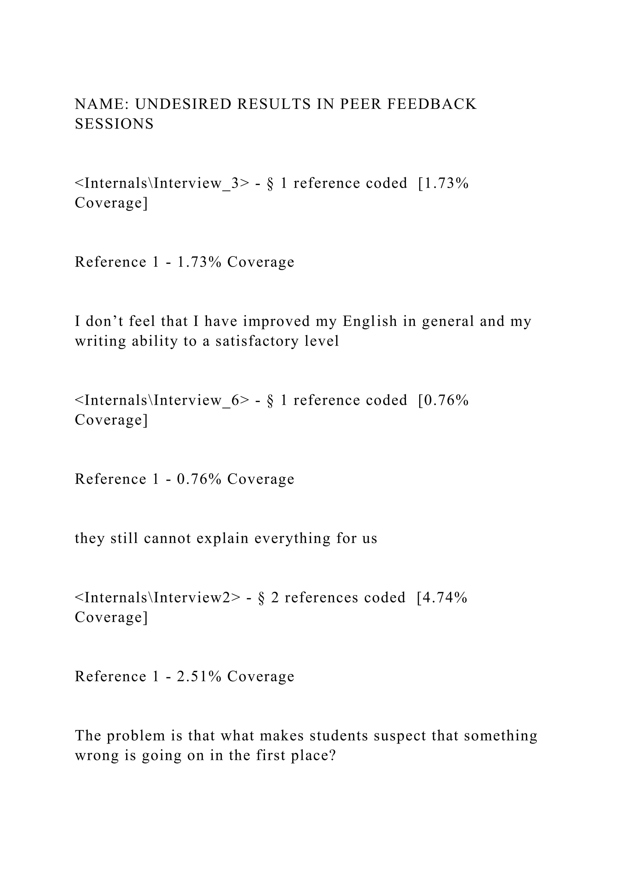 NAME: UNDESIRED RESULTS IN PEER FEEDBACK
SESSIONS
<InternalsInterview_3> - § 1 reference coded [1.73%
Coverage]
Reference 1 - 1.73% Coverage
I don’t feel that I have improved my English in general and my
writing ability to a satisfactory level
<InternalsInterview_6> - § 1 reference coded [0.76%
Coverage]
Reference 1 - 0.76% Coverage
they still cannot explain everything for us
<InternalsInterview2> - § 2 references coded [4.74%
Coverage]
Reference 1 - 2.51% Coverage
The problem is that what makes students suspect that something
wrong is going on in the first place?
 