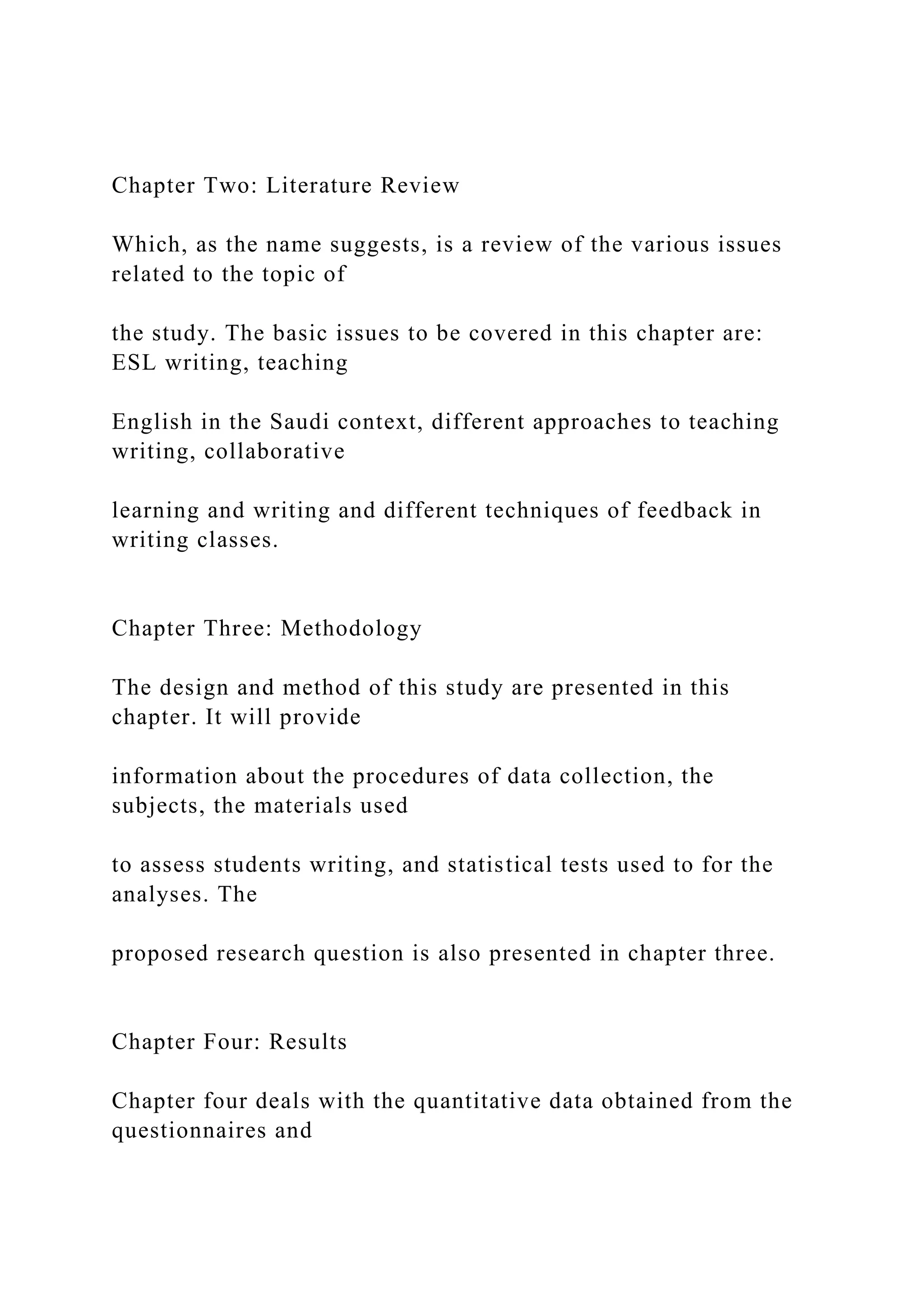 Chapter Two: Literature Review
Which, as the name suggests, is a review of the various issues
related to the topic of
the study. The basic issues to be covered in this chapter are:
ESL writing, teaching
English in the Saudi context, different approaches to teaching
writing, collaborative
learning and writing and different techniques of feedback in
writing classes.
Chapter Three: Methodology
The design and method of this study are presented in this
chapter. It will provide
information about the procedures of data collection, the
subjects, the materials used
to assess students writing, and statistical tests used to for the
analyses. The
proposed research question is also presented in chapter three.
Chapter Four: Results
Chapter four deals with the quantitative data obtained from the
questionnaires and
 