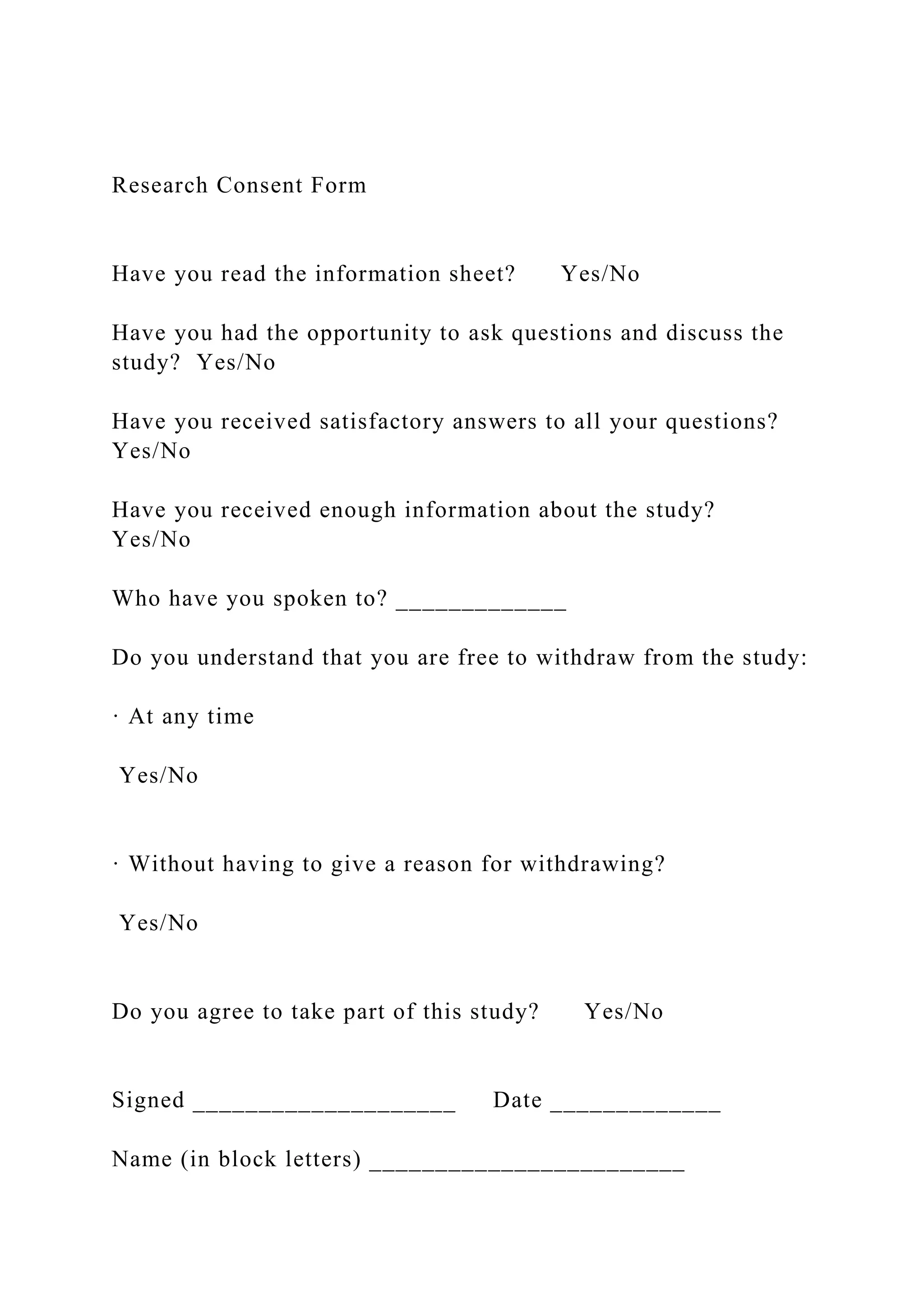 Research Consent Form
Have you read the information sheet? Yes/No
Have you had the opportunity to ask questions and discuss the
study? Yes/No
Have you received satisfactory answers to all your questions?
Yes/No
Have you received enough information about the study?
Yes/No
Who have you spoken to? _____________
Do you understand that you are free to withdraw from the study:
· At any time
Yes/No
· Without having to give a reason for withdrawing?
Yes/No
Do you agree to take part of this study? Yes/No
Signed ____________________ Date _____________
Name (in block letters) ________________________
 
