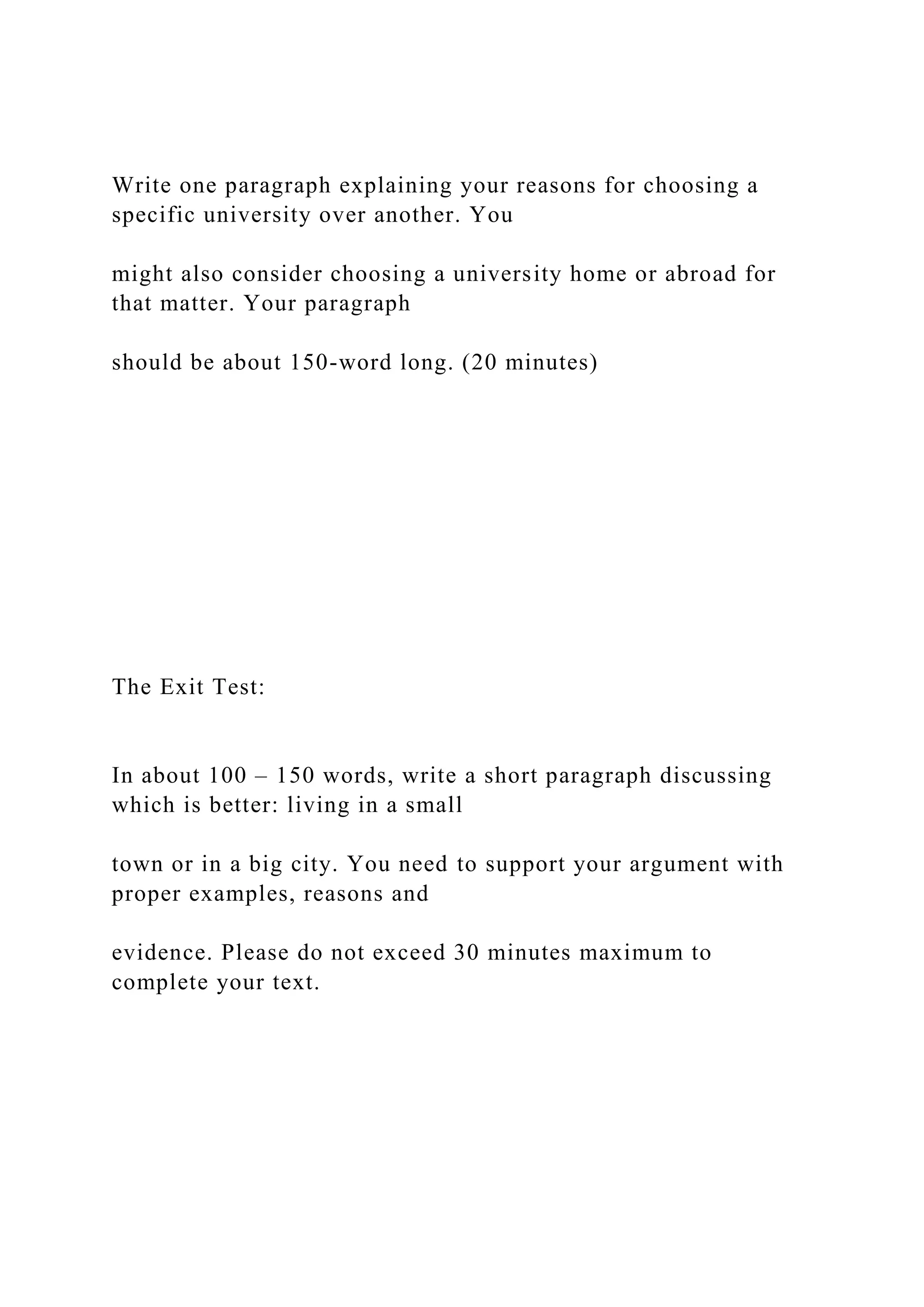 Write one paragraph explaining your reasons for choosing a
specific university over another. You
might also consider choosing a university home or abroad for
that matter. Your paragraph
should be about 150-word long. (20 minutes)
The Exit Test:
In about 100 – 150 words, write a short paragraph discussing
which is better: living in a small
town or in a big city. You need to support your argument with
proper examples, reasons and
evidence. Please do not exceed 30 minutes maximum to
complete your text.
 