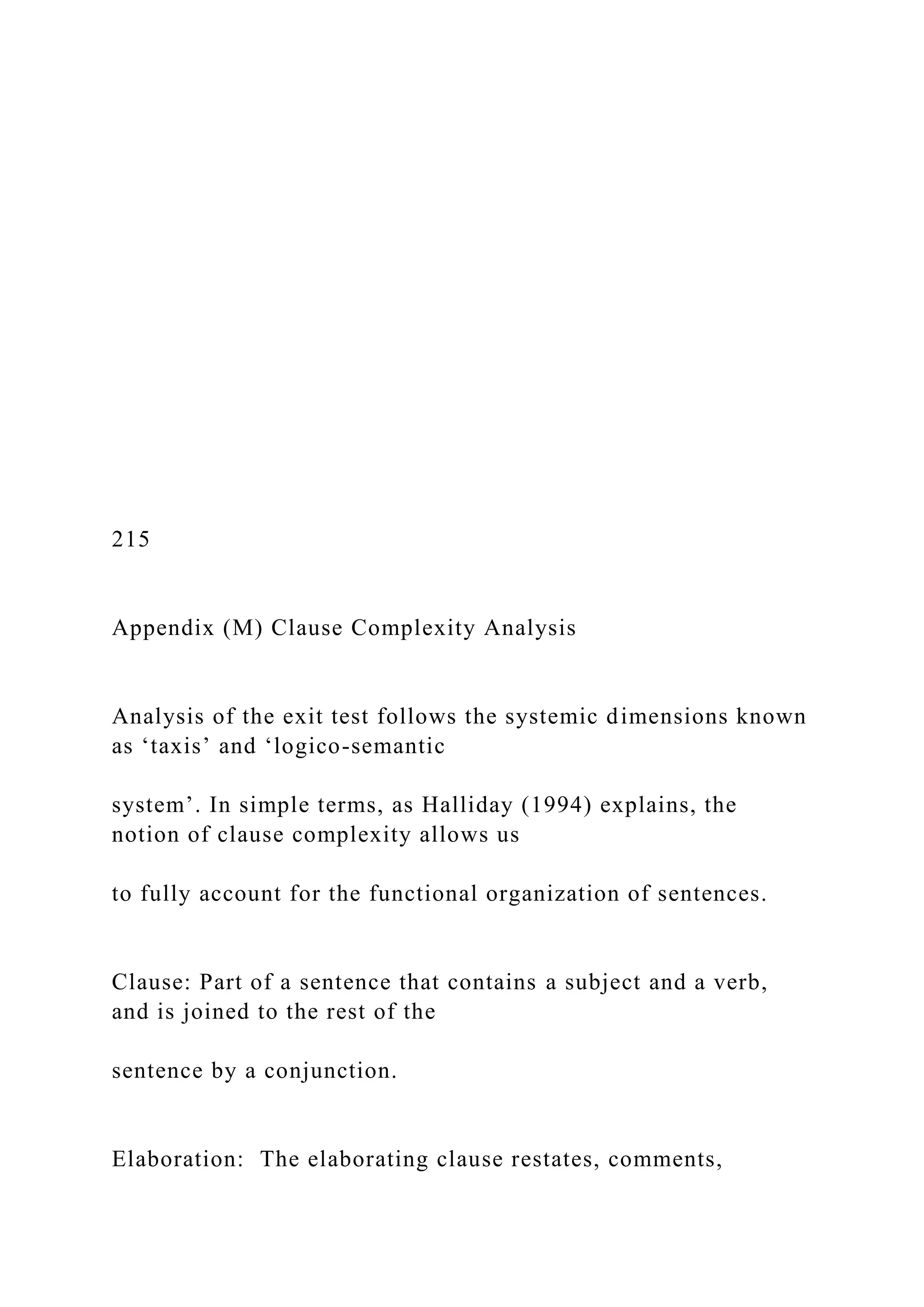 215
Appendix (M) Clause Complexity Analysis
Analysis of the exit test follows the systemic dimensions known
as ‘taxis’ and ‘logico-semantic
system’. In simple terms, as Halliday (1994) explains, the
notion of clause complexity allows us
to fully account for the functional organization of sentences.
Clause: Part of a sentence that contains a subject and a verb,
and is joined to the rest of the
sentence by a conjunction.
Elaboration: The elaborating clause restates, comments,
 